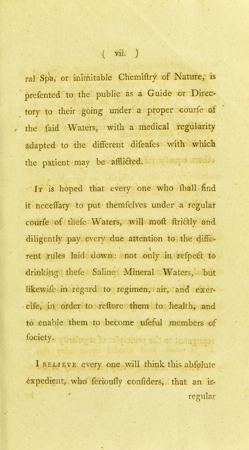 ral Spla, or inimitable Chemiftry of Nature, is prefented to the public as a Guide or Direc- tory to their going under a proper courfe of , the faid Waters, with a medical regularity adapted to the different difeafes with which the patient may be afflicted. It is hoped that every one who {hall find it neceffary to put themfelves under a regular courfe of thefe Waters, will moft ftrictly and diligently pay every due attention to the diffe- ■ rent rules laid down: not only in. refpecT: to drinking thefe Saline Mineral Waters, but likewife in regard to regimen, air, and exer- cife, in order to reftore them to health, and to enable them to become ufeful members of fociety. I believe every one will think this abfolure expedient, who ferioufly confiders, that an ir- regular