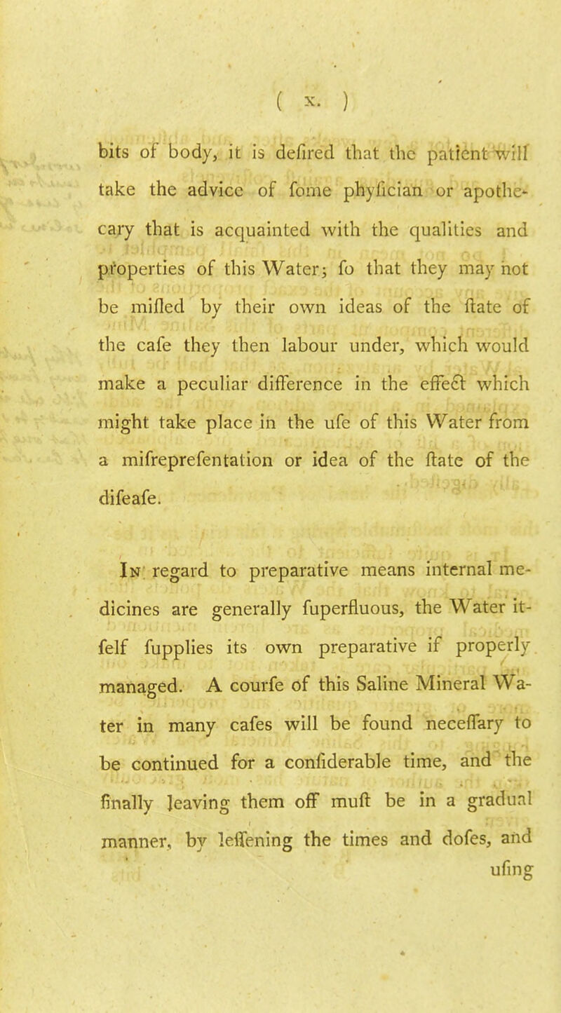 bits of body, it is defired that the patient will take the advice of feme phyfician or apothe* cary that is acquainted with the qualities and •A jfejrlqinjifJ' ilr-n) uM tit rrrva* 'on oa i • properties of this Water; fo that they may hot be milled by their own ideas of the (late of the cafe they then labour under, which would make a peculiar difference in the effect which might take place in the ufe of this Water from a mifreprefentation or idea of the ftate of the difeafe. In regard to preparative means internal me- dicines are generally fuperfluous, the Water it- felf fupplies its own preparative if properly managed. A courfe of this Saline Mineral Wa- ter in many cafes will be found neceffary to be continued for a conliderable time, and the finally leaving them off muft be in a gradual manner, by lelfening the times and dofes, and ufing