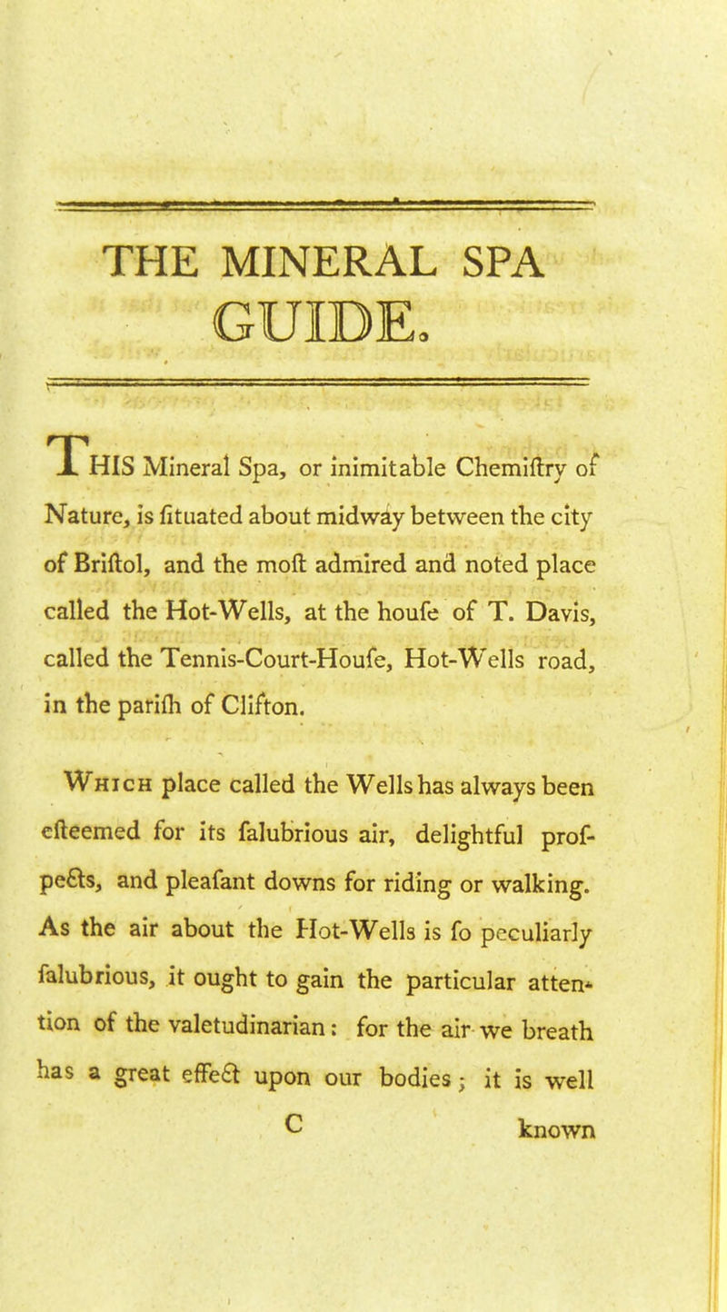 THE MINERAL SPA GUIDE, Xhis Mineral Spa, or inimitable Chemiftry of Nature, is fituated about midway between the city of Briftol, and the molt admired and noted place called the Hot-Wells, at the houfe of T. Davis, called the Tennis-Court-Houfe, Hot-Wells road, in the parifh of Clifton. Which place called the Wells has always been efteemed for its falubrious air, delightful prof- pefts, and pleafant downs for riding or walking. As the air about the Hot-Wells is fo peculiarly falubrious, it ought to gain the particular atten* tion of the valetudinarian: for the air we breath has a great efFeft upon our bodies ; it is well C known