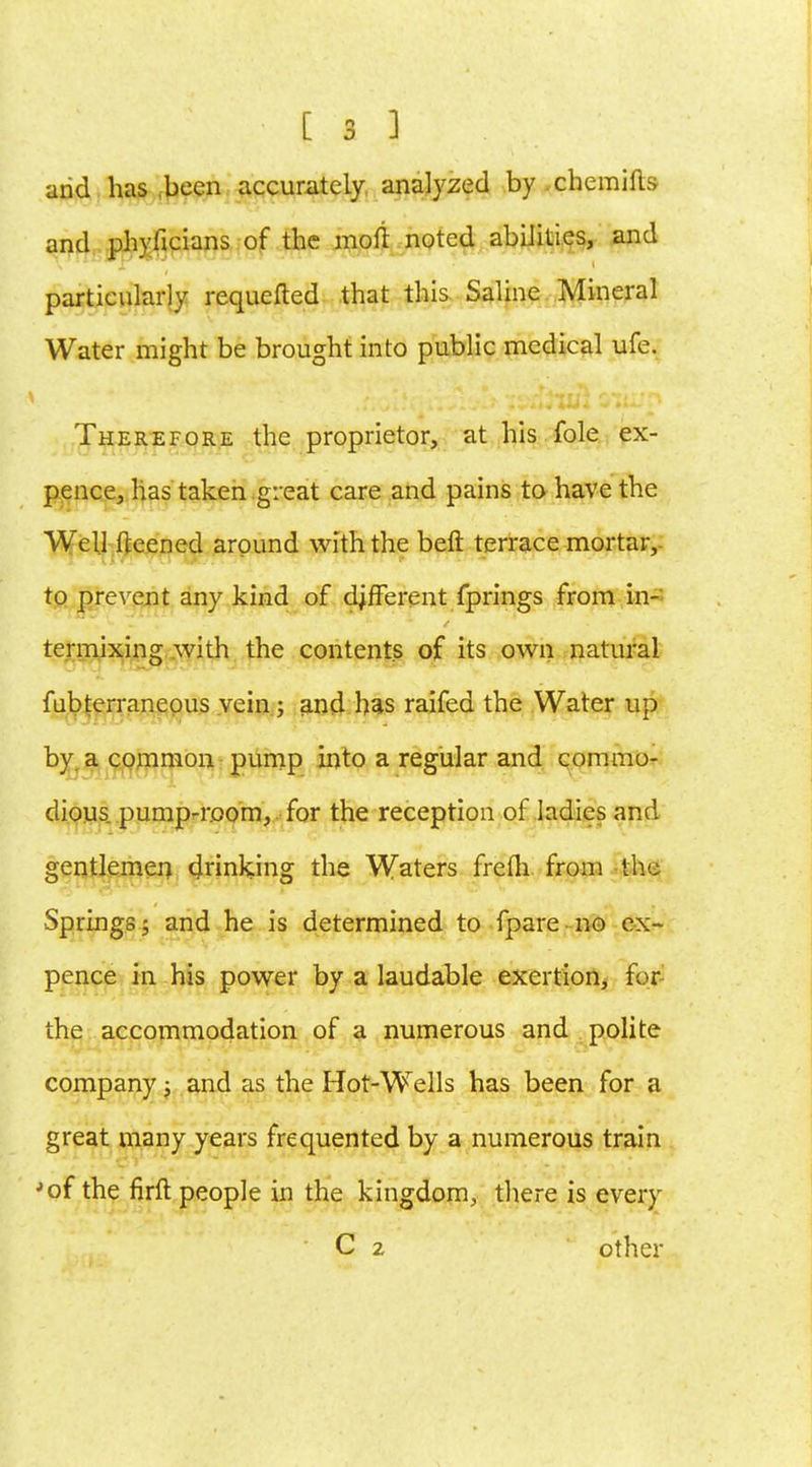 and has been accurately analyzed by chemifts and phyficians of the moft noted abilities, and particularly requeued that this Saline Mineral Water might be brought into public medical ufe. Therefore the proprietor, at his fole ex- pence, has taken great care and pains to have the Well fteened around with the beft terrace mortar, to prevent any kind of different fprings from in- termixing with the contents of its own natural fubterraneous vein ; and has raifed the Water up by. a common pump into a regular and commo- dious pump-room, for the reception of ladies and gentlemen drinking the Waters frefli from the Springs 5 and he is determined to fpare no ex- pence in his power by a laudable exertion, for- the accommodation of a numerous and polite company j and as the Hot-Wells has been for a great many years frequented by a numerous train ■'of the firft people in the kingdom, there is every C 2 other