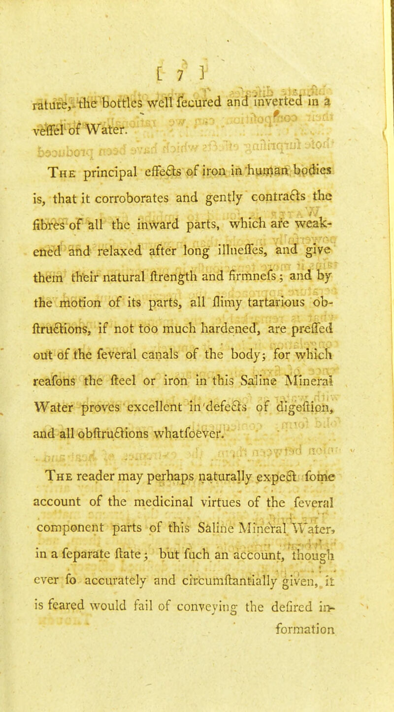 rature,-the bottles well fecured and inverted in a veflel of Water. The principal effects of iron in human bodies is, that it corroborates and gently contracts the fibres of all the inward parts, which are weak- ened and relaxed after long illnefles, and give them their natural ftrength and firmnefs ; and by the morion of its parts, all flimy tartarious ob~ ftruftions, if not too much hardened, are preffed out of the feveral canals of the body; for which reafohs the fteel or iron in this Saline Mineral Water proves excellent in'defecls of digefticn, and all obftruclions whatfoever. The reader may perhaps naturally expect, fome account of the medicinal virtues of the feveral component parts of this Saline Mineral Water, in a feparate ftate; but fuch an account, though ever fo accurately and circumftantially given, it is feared would fail of conveying the defired in- formation