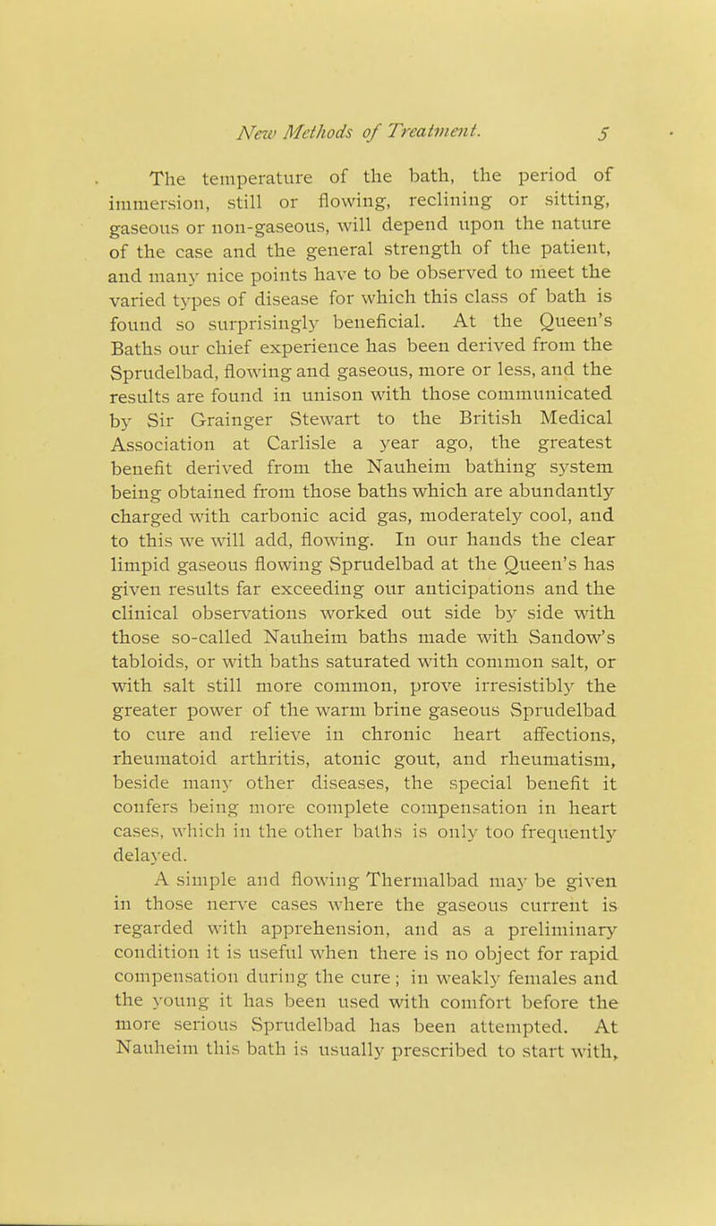 The temperature of the bath, the period of immersion, still or flowing, reclining or sitting, gaseous or non-gaseous, will depend upon the nature of the case and the general strength of the patient, and many nice points have to be observed to meet the varied types of disease for which this class of bath is found so surprisingly beneficial. At the Queen's Baths our chief experience has been derived from the Sprudelbad, flowing and gaseous, more or less, and the results are found in unison with those communicated b}' Sir Grainger Stewart to the British Medical Association at Carlisle a year ago, the greatest benefit derived from the Nauheim bathing system being obtained from those baths which are abundantly charged with carbonic acid gas, moderately cool, and to this we will add, flowing. In our hands the clear limpid gaseous flowing Sprudelbad at the Queen's has given results far exceeding our anticipations and the clinical observations worked out side by side with those so-called Nauheim baths made with Saudow's tabloids, or with baths saturated with common salt, or with salt still more common, prove irresistibly the greater power of the warm brine gaseous Sprudelbad to cure and relieve in chronic heart affections, rheumatoid arthritis, atonic gout, and rheumatism, beside many other diseases, the special benefit it confers being more complete compensation in heart cases, which in the other baths is only too frequently delayed. A simple and flowing Thermalbad may be given in those nerve cases where the gaseous current is regarded with apprehension, and as a preliminary condition it is useful when there is no object for rapid compensation during the cure ; in weakly females and the young it has been used with comfort before the more serious Sprudelbad has been attempted. At Nauheim this bath is usually prescribed to start with,