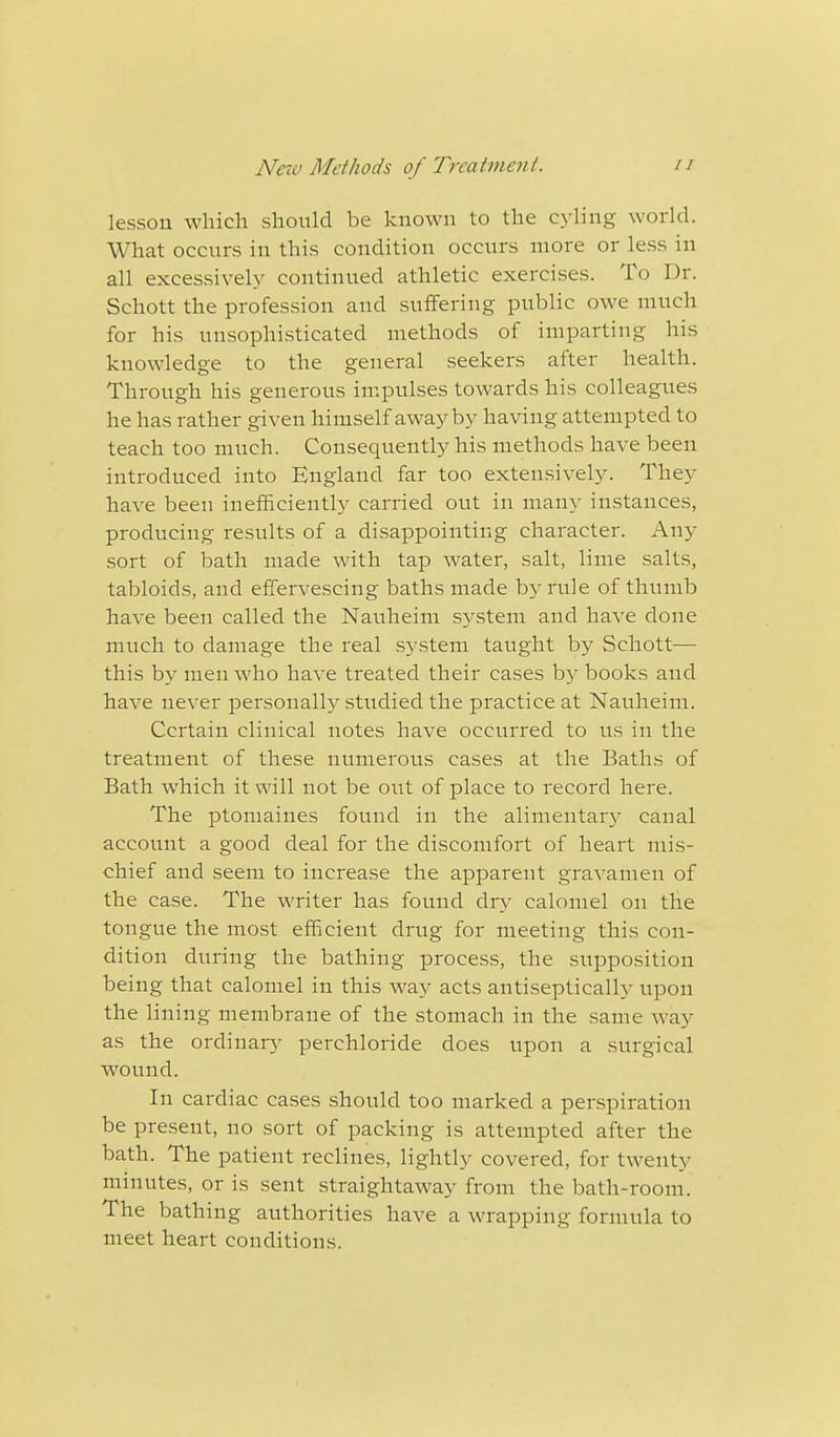 lesson which should be known to the cyling world. What occurs in this condition occurs more or less in all excessively continued athletic exercises. To Dr. Schott the profession and suffering public owe much for his unsophisticated methods of imparting his knowledge to the general seekers after health. Through his generous impulses towards his colleagues he has rather given himself away by having attempted to teach too much. Consequently his methods have been introduced into England far too extensively. They have been inefficiently carried out in many instances, producing results of a disappointing character. Any sort of bath made with tap water, salt, lime salts, tabloids, and effervescing baths made by rule of thumb have been called the Nauheim system and have clone much to damage the real system taught by Schott— this by men who have treated their cases by books and have never personally studied the practice at Nauheim. Certain clinical notes have occurred to us in the treatment of these numerous cases at the Baths of Bath which it will not be out of place to record here. The ptomaines found in the alimentary canal account a good deal for the discomfort of heart mis- chief and seem to increase the apparent gravamen of the case. The writer has found dry calomel on the tongue the most efficient drug for meeting this con- dition during the bathing process, the supposition being that calomel in this way acts antiseptically upon the lining membrane of the stomach in the same way as the ordinary perchloride does upon a surgical wound. In cardiac cases should too marked a perspiration be present, no sort of packing is attempted after the bath. The patient reclines, lightly covered, for twenty minutes, or is sent straightaway from the bath-room. The bathing authorities have a wrapping formula to meet heart conditions.