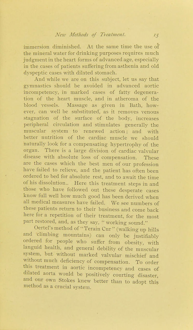 immersion diminished. At the same time the use o'f the mineral water for drinking purposes requires much judgment in the heart forms of advanced age, especially in the cases of patients suffering from asthenia and old dyspeptic cases with dilated stomach. And while we are on this subject, let us say that gymnastics should be avoided in advanced aortic incompetency, in marked cases of fatty degenera- tion of the heart muscle, and in atheroma of the blood vessels. Massage as given in Bath, how- ever, can well be substituted, as it removes venous stagnation of the surface of the body, increases peripheral circulation and stimulates generally the muscular system to renewed action; and with better nutrition of the cardiac muscle we should naturally look for a compensating hypertrophy of the organ. There is a large division of cardiac valvular disease with absolute loss of compensation. These are the cases which the best men of our profession have failed to relieve, and the patient has often been ordered to bed for absolute rest, and to await the time of his dissolution.. Here this treatment steps in and those who have followed out these desperate cases know full well how much good has been derived when all medical measures have failed. We see numbers of these patients return to their business and come back here for a repetition of their treatment, for the most part restored, and, as they say, working sound. Oertel's method of Terain Cur  (walking up hills and 'climbing mountains) can only be justifiably ordered for people who suffer from obesity, with languid health, and general debility of the muscular system, but without marked valvular mischief and without much deficiency of compensation. To order this treatment in aortic incompetency and cases of dilated aorta would be positively courting disaster, and our own Stokes knew better than to adopt this method as a crucial system.