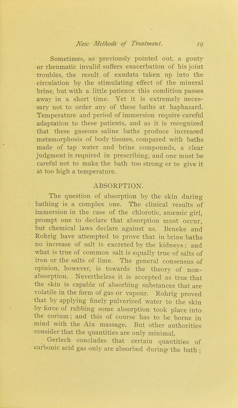 Sometimes, as previously pointed out, a gouty or rheumatic invalid suffers exacerbation of his joint troubles, the result of exudata taken up into the circulation by the stimulating effect of the mineral brine, but with a little patience this condition passes away in a short time. Yet it is extremely neces- sary not to order any of these baths at haphazard. Temperature and period of immersion require careful adaptation to these patients, and as it is recognized that these gaseous saline baths produce increased metamorphosis of body tissues, compared with baths made of tap water and brine compounds, a clear judgment is required in prescribing, and one must be careful not to make the bath too strong or to give it at too high a temperature. ABSORPTION. The question of absorption by the skin during bathing is a complex one. The clinical results of immersion in the case of the chlorotic, anaemic girl, prompt one to declare that absorption must occur, but chemical laws declare against us. Beneke and Rohrig have attempted to prove that in brine baths no increase of salt is excreted by the kidneys ; and what is true of common salt is equally true of salts of iron or the salts of lime. The general consensus of opinion, however, is towards the theory of non- absorption. Nevertheless it is accepted as true that the skin is capable of absorbing substances that are volatile in the form of gas or vapour. Rohrig proved that by applying finely pulverized water to the skin by force of rubbing some absorption took place into the corium; and this of course has to be borne in mind with the Aix massage. But other authorities consider that the quantities are only minimal. Gerlech concludes that certain quantities of carbonic acid gas only are absorbed during, the bath ;