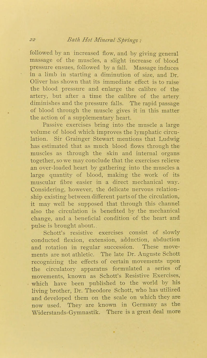 followed by an increased flow, and by giving genei'al massage of the muscles, a slight increase of blood pressure ensues, followed by a fall. Massage induces in a limb in starting a diminution of size, and Dr. Oliver has shown that its immediate effect is to raise the blood pressure and enlarge the calibre of the artery, but after a time the calibre of the artery diminishes and the pressure falls. The rapid passage of blood through the muscle gives it in this matter the action of a supplementary heart. Passive exercises bring into the muscle a large volume of blood which improves the lymphatic circu- lation. Sir Grainger Stewart mentions that Imdwig has estimated that as much blood flows through the muscles as through the skin and internal organs together, so we may conclude that the exercises relieve an over-loaded heart by gathering into the muscles a large quantity of blood, making the work of its muscular fibre easier in a direct mechanical way. Considering, however, the delicate nervous relation- ship existing between different parts of the circulation, it may well be supposed that through this channel also the circulation is benefited by the mechanical change, and a beneficial condition of the heart and pulse is brought about.. Schott's resistive exercises consist of slowly conducted flexion, extension, adduction, abduction and rotation in regular succession. These move- ments are not athletic. The late Dr. Auguste Schott recognizing the effects of certain movements upon the circulatory apparatus formulated a series of movements, known as Schott's Resistive Exercises, which have been published to the world by his living brother, Dr. Theodore Schott, who has utilized and developed them on the scale on which they are now used. They are known in Germany as the Widerstands-Gymnastik. There is a great deal more