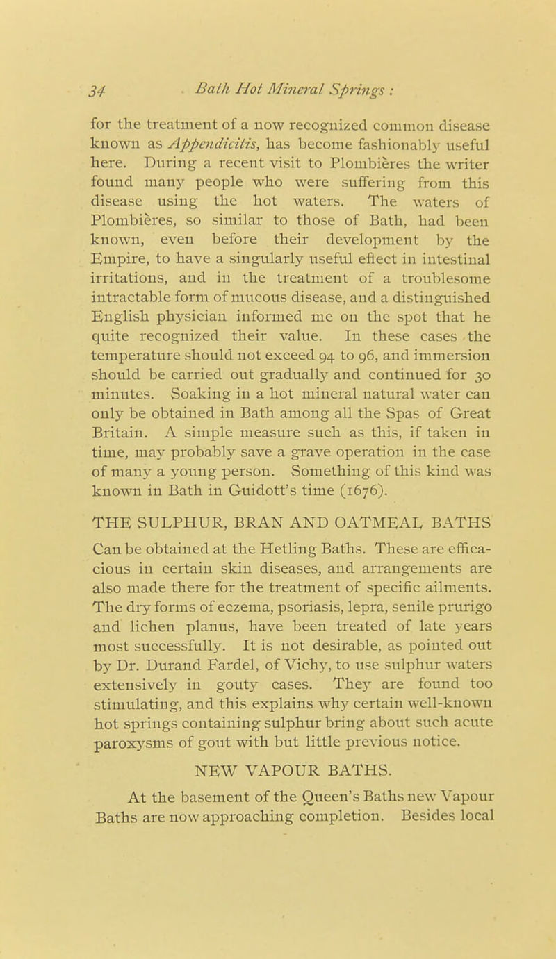 for the treatment of a now recognized common disease known as Appendicitis, has become fashionably useful here. During a recent visit to Plombieres the writer found many people who were suffering from this disease using the hot waters. The waters of Plombieres, so similar to those of Bath, had been known, even before their development by the Empire, to have a singularly useful eftect in intestinal irritations, and in the treatment of a troublesome intractable form of mucous disease, and a distinguished English physician informed me on the spot that he quite recognized their value. In these cases the temperature should not exceed 94 to 96, and immersion should be carried out gradually and continued for 30 minutes. Soaking in a hot mineral natural water can only be obtained in Bath among all the Spas of Great Britain. A simple measure such as this, if taken in time, may probably save a grave operation in the case of many a young person. Something of this kind was known in Bath in Guidott's time (1676). THE SULPHUR, BRAN AND OATMEAL, BATHS Can be obtained at the Hetling Baths. These are effica- cious in certain skin diseases, and arrangements are also made there for the treatment of specific ailments. The dry forms of eczema, psoriasis, lepra, senile prurigo and lichen planus, have been treated of late years most successfully. It is not desirable, as pointed out by Dr. Durand Fardel, of Viclry, to use sulphur waters extensively in gouty cases. The)'- are found too stimulating, and this explains why certain well-known hot springs containing sulphur bring about such acute paroxysms of gout with but little previous notice. NEW VAPOUR BATHS. At the basement of the Queen's Baths new Vapour Baths are now approaching completion. Besides local