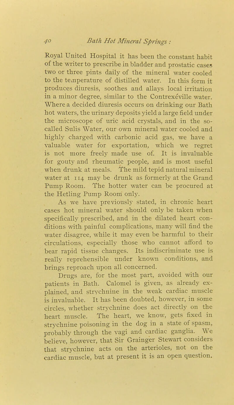 Royal United Hospital it has been the constant habit of the writer to prescribe in bladder and prostatic cases two or three pints daily of the mineral water cooled to the temperature of distilled water. In this form it produces diuresis, soothes and allays local irritation in a minor degree, similar to the Contrexeville water. Where a decided diuresis occurs on drinking our Bath hot waters, the urinary deposits yield a large field under the microscope of uric acid crystals, and in the so- called Sulis Water, our own mineral water cooled and highly charged with carbonic acid gas, we have a valuable water for exportation, which we regret is not more freely made use of. It is invaluable for gouty and rheumatic people, and is most useful when drunk at meals. The mild tepid natural mineral water at 114 may be drunk as formerly at the Grand Pump Room. The hotter water can be procured at the Hetling Pump Room only. As we have previously stated, in chronic heart cases hot mineral water should only be taken when specifically prescribed, and in the dilated heart con- ditions with painful complications, many will find the water disagree, while it may even be harmful to their circulations, especially those who cannot afford to bear rapid tissue changes. Its indiscriminate use is really reprehensible under known conditions, and brings reproach upon all concerned. Drugs are, for the most part, avoided with our patients in Bath. Calomel is given, as already ex- plained, and strychnine in the weak cardiac muscle is invaluable. It has been doubted, however, in some circles, whether strychnine does act directly on the heart muscle. The heart, we know, gets fixed in strychnine poisoning in the dog in a state of spasm, probably through the vagi and cardiac ganglia. We believe, however, that Sir Grainger Stewart considers that strychnine acts on the arterioles, not on the cardiac muscle, but at present it is an open question.