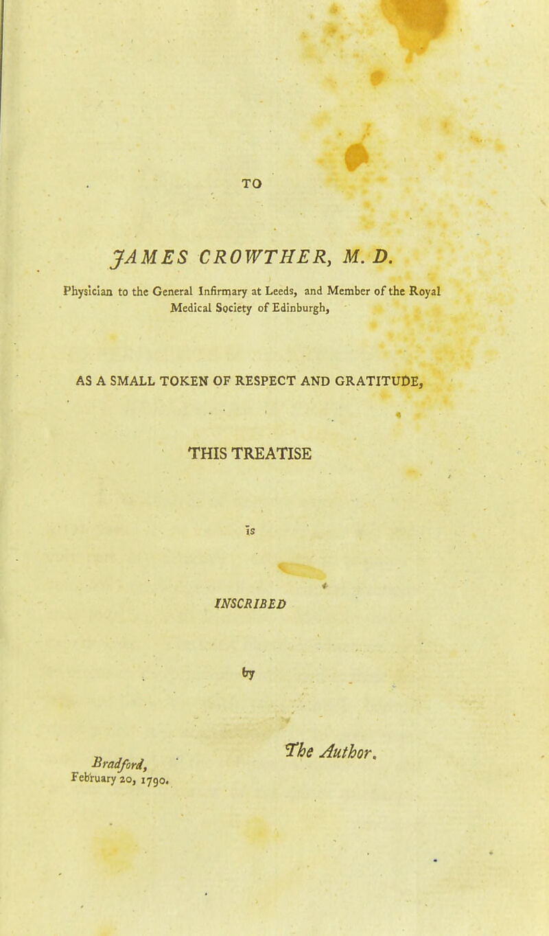 TO JAMES CROWTHER, M. D. Physician to the General Infirmary at Leeds, and Member of the Royal Medical Society of Edinburgh, AS A SMALL TOKEN OF RESPECT AND GRATITUDE, THIS TREATISE ~15 INSCRIBED try Bradford, February 20, 1790. The Author.