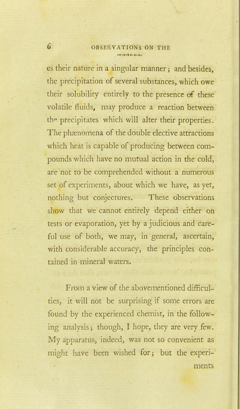 es their nature in a singular manner; and besides, the precipitation of several substances, which owe their solubility entirely to the presence of these volatile fluids, may produce a reaction between the precipitates which will alter their properties. The phenomena of the double elective attractions which heat is capable of producing between com- pounds which have no mutual action in the cold, are not to be comprehended without a numerous set of experiments, about which we have, as yet, nothing but conjectures. These observations show that we cannot entirely depend either on tests or evaporation, yet by a judicious and care- ful use of both, we may, in general, ascertain, with considerable accuracy, the principles con- tained in mineral waters. . From a view of the abovementioned difficul- ties, it will not be surprising if some errors are found by the experienced chemist, in the follow- ing analysis; though, I hope, they are very few. My apparatus, indeed, was not so convenient as might have been wished for; but the experi- ments