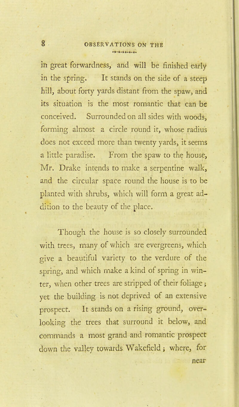 in great forwardness, and will be finished early in the spring. It stands on the side of a steep hill, about forty yards distant from the spaw, and its situation is the most romantic that can be conceived. Surrounded on all sides with woods, forming almost a circle round it, whose radius does not exceed more than twenty yards, it seems a little paradise. From the spaw to the house, Mr. Drake intends to make a serpentine walk, and the circular space round the house is to be planted with shrubs, which will form a great ad- dition to the beauty of the place. Though the house is so closely surrounded with trees, many of which are evergreens, which give a beautiful variety to the verdure of the spring, and which make a kind of spring in win- ter, when other trees are stripped of their foliage; yet the building is not deprived of an extensive prospect. It stands on a rising ground, over- looking the trees that surround it below, and commands a most grand and romantic prospect down the valley towards Wakefield j where, for near
