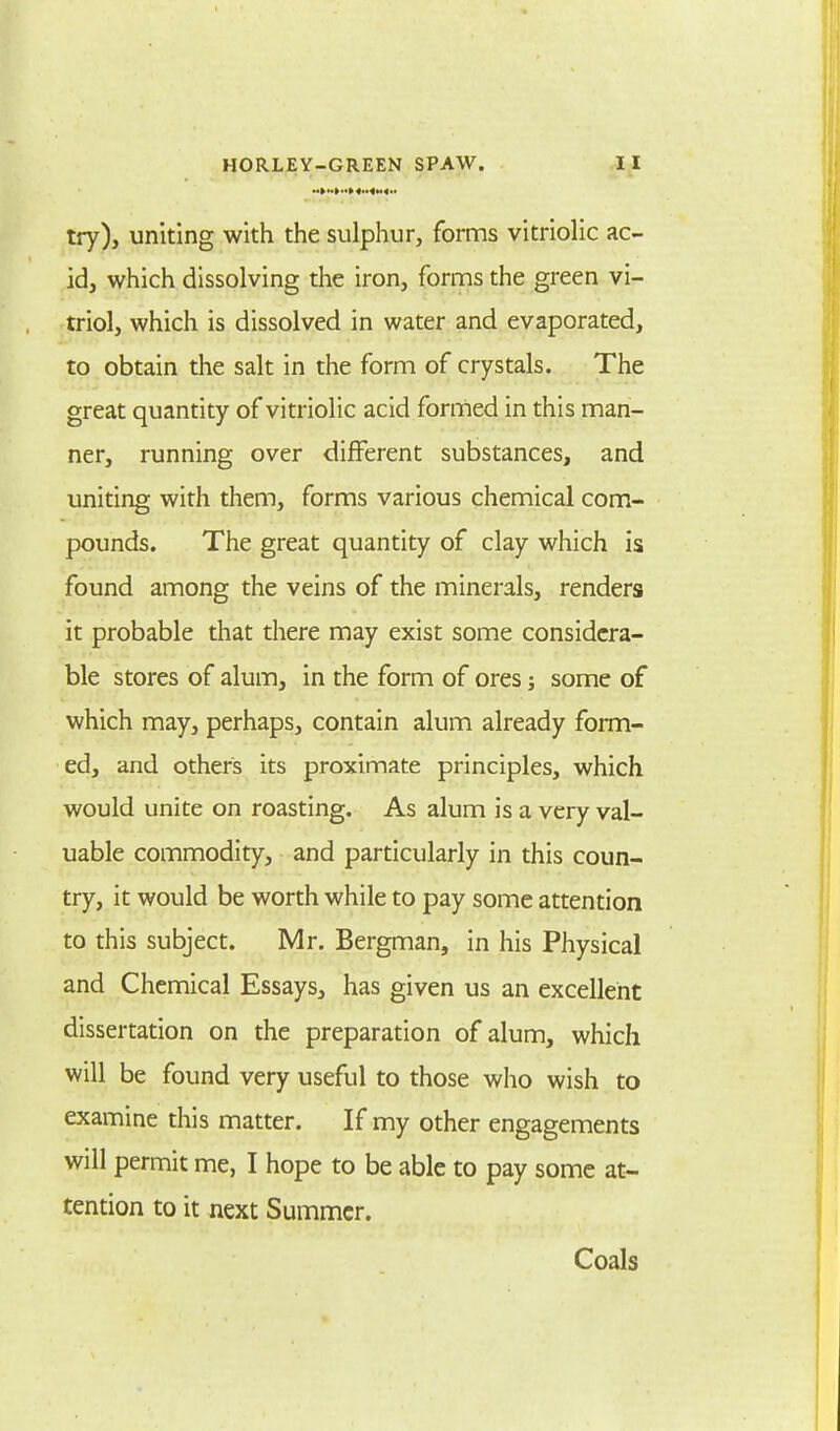 try), uniting with the sulphur, forms vitriolic ac- id, which dissolving the iron, forms the green vi- triol, which is dissolved in water and evaporated, to obtain the salt in the form of crystals. The great quantity of vitriolic acid formed in this man- ner, running over different substances, and uniting with them, forms various chemical com- pounds. The great quantity of clay which is found among the veins of the minerals, renders it probable that there may exist some considera- ble stores of alum, in the form of ores; some of which may, perhaps, contain alum already form- ed, and others its proximate principles, which would unite on roasting. As alum is a very val- uable commodity, and particularly in this coun- try, it would be worth while to pay some attention to this subject. Mr. Bergman, in his Physical and Chemical Essays, has given us an excellent dissertation on the preparation of alum, which will be found very useful to those who wish to examine this matter. If my other engagements will permit me, I hope to be able to pay some at- tention to it next Summer. Coals