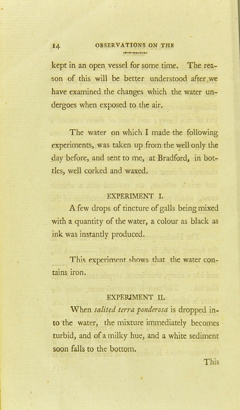 kept in an open vessel for some time. The rea- son of this will be better understood after we have examined the changes which the water un- dergoes when exposed to the air. The water on which I made the following experiments, was taken up from the well only the day before, and sent to me, at Bradford, in bot- tles, well corked and waxed. EXPERIMENT t. A few drops of tincture of galls being mixed with a quantity of the water, a colour as black as ink was instantly produced. This experiment shows that the water con- tains iron. EXPERIMENT II. When salited terra fonderosa is dropped in- to the water, the mixture immediately becomes turbid, and of a milky hue, and a white sediment soon falls to the bottom. This