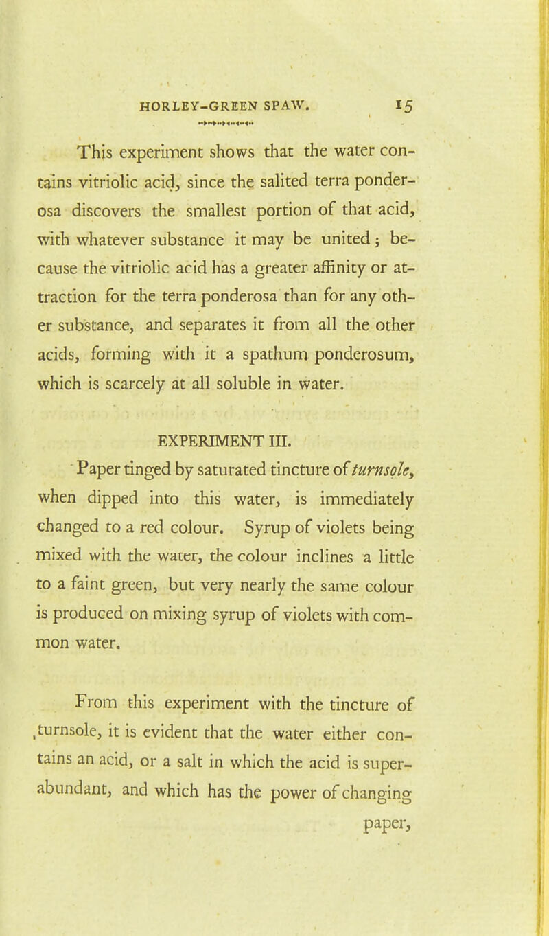 This experiment shows that the water con- tains vitriolic acid, since the salited terra ponder- osa discovers the smallest portion of that acid, with whatever substance it may be united; be- cause the vitriolic acid has a greater affinity or at- traction for the terra ponderosa than for any oth- er substance, and separates it from all the other acids, forming with it a spathum ponderosum, which is scarcely at all soluble in water. EXPERIMENT III. Paper tinged by saturated tincture of turnsole, when dipped into this water, is immediately changed to a red colour. Syrup of violets being mixed with the water, the colour inclines a little to a faint green, but very nearly the same colour is produced on mixing syrup of violets with com- mon water. From this experiment with the tincture of .turnsole, it is evident that the water either con- tains an acid, or a salt in which the acid is super- abundant, and which has the power of changing paper,