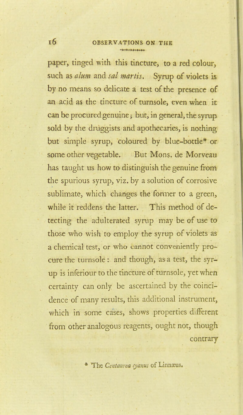 paper, tinged with this tincture, to a red colour, such as alum and sal martis. Syrup of violets is by no means so delicate a test of the presence of an acid as the tincture of turnsole, even when it can be procured genuine; but, in general, the syrup sold by the druggists and apothecaries, is nothing but simple syrup, coloured by blue-bottle* or some other vegetable. But Mons. de Morveau has taught us how to distinguish the genuine from the spurious syrup, viz. by a solution of corrosive sublimate, which changes the former to a green, while it reddens the latter. This method of de- tecting the adulterated syrup may be of use to those who wish to employ the syrup of violets as a chemical test, or who cannot conveniently pro- cure the turnsole: and though, as a test, the syr- up is inferiour to the tincture of turnsole, yet when certainty can only be ascertained by the coinci- dence of many results, this additional instrument, which in some cases, shows properties different from other analogous reagents, ought not, though contrary The Cctitaurca cyanus of Linnaeus.