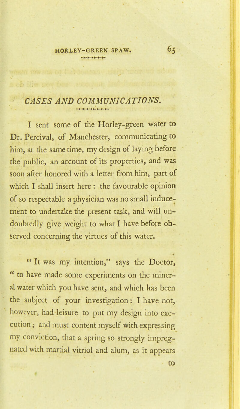 CASES AND COMMUNICATIONS. I sent some of the Horley-green water to Dr. Percival, of Manchester, communicating to him, at the same time, my design of laying before the public, an account of its properties, and was soon after honored with a letter from him, part of which I shall insert here : the favourable opinion of so respectable a physician was no small induce- ment to undertake the present task, and will un- doubredly give weight to what I have before ob- served concerning the virtues of this water.  It was my intention, says the Doctor,  to have made some experiments on the miner- al water which you have sent, and which has been the subject of your investigation: I have not, however, had leisure to put my design into exe- cution ; and must content myself with expressing my conviction, that a spring so strongly impreg- nated with martial vitriol and alum, as it appears to