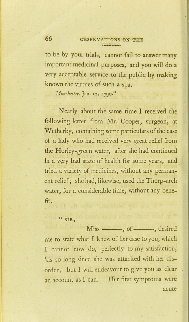 to be by your trials, cannot fail to answer many important medicinal purposes, and you will do a very acceptable service to the public by making known the virtues of such a spa. Manchester, Jan. 12, 1790. Nearly about the same time I received the following letter from Mr. Cooper, surgeon, at Wetherby, containing some particulars of the case of a lady who had received very great relief from the Horley-green water, after she had continued fn a very bad state of health for some years, and tried a variety of medicines, without any perman- ent relief ■, she had, likewise, used the Thorp-arch water, for a considerable time, without any bene- fit.  SIR, Miss , of , desired me to state what I knew of her case to you, which I cannot now do, perfectly to my satisfaction, 'tis so long since she was attacked with her dis- order ; but I will endeavour to give you as clear an account as I can. Her first symptoms were acute