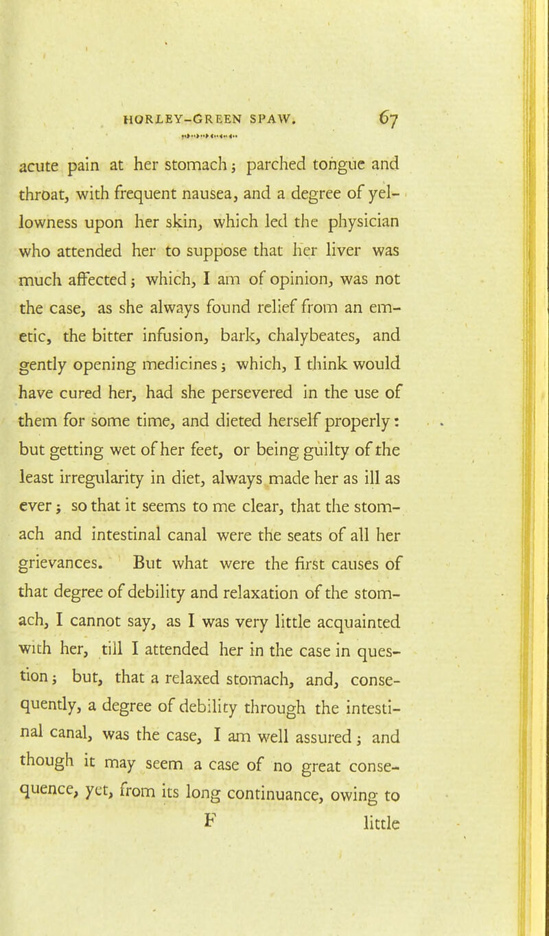 ••>••>»> <•• acute pain at her stomach j parched tongue and throat, with frequent nausea, and a degree of yel- lowness upon her skin, which led the physician who attended her to suppose that her liver was much affected ; which, I am of opinion, was not the case, as she always found relief from an em- etic, the bitter infusion, bark, chalybeates, and gently opening medicines; which, I think would have cured her, had she persevered in the use of them for some time, and dieted herself properly: but getting wet of her feet, or being guilty of the least irregularity in diet, always made her as ill as ever j so that it seems to me clear, that the stom- ach and intestinal canal were the seats of all her grievances. But what were the first causes of that degree of debility and relaxation of the stom- ach, I cannot say, as I was very little acquainted with her, till I attended her in the case in ques- tion j but, that a relaxed stomach, and, conse- quently, a degree of debility through the intesti- nal canal, was the case, I am well assured and though it may seem a case of no great conse- quence, yet, from its long continuance, owing to F little