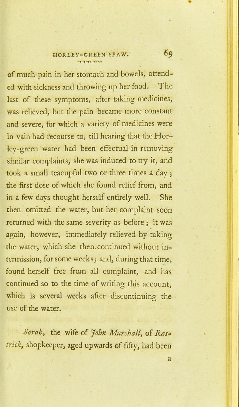 of much pain in her stomach and bowels, attend- ed with sickness and throwing up her food. The last of these symptoms, after taking medicines, was relieved, but the pain became more constant and severe, for which a variety of medicines were in vain had recourse to, till hearing that the Hor- ley-green water had been effectual in removing similar complaints, she was induced to try it, and took a small teacupful two or three times a day ; the first dose of which she found relief from, and in a few days thought herself entirely well. She then omitted the water, but her complaint soon returned with the same severity as before; it was again, however, immediately relieved by taking the water, which she then, continued without in- termission, for some weeks; and, during that time, found herself free from all complaint, and has continued so to the time of writing this account, which is several weeks after discontinuing the use of the water. Sarah, the wife of John Marshall, of Ras-> trick, shopkeeper, aged upwards of fifty, had been