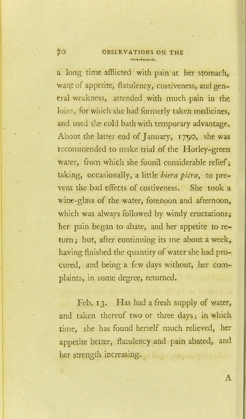 a long time afflicted with pain at her stomach, want of appetite, flatulency, costiveness> and gen- eral weakness, attended with much pain in the k>i) ror which she had formerly taken medicines, and used the cold bath with temporary advantage. About the latter end of January, 1790, she was recommended to make trial of the Horley-green water, from which she found considerable relief; taking, occasionally, a little hiera picra, to pre- vent the bad effects of costiveness. She took a wine-glass of the water, forenoon and afternoon, which was always followed by windy eructations j her pain began to abate, and her appetite to re- turn but, after continuing its use about a week, having finished the quantity of water she had pro- cured, and being a few days without, her com- plaints, in some degreej returned. Feb. 13. Has had a fresh supply of water, and taken thereof two or three days; in which time, she has found herself much relieved, her appetite better, flatulency and pain abated, and her strength increasing. A