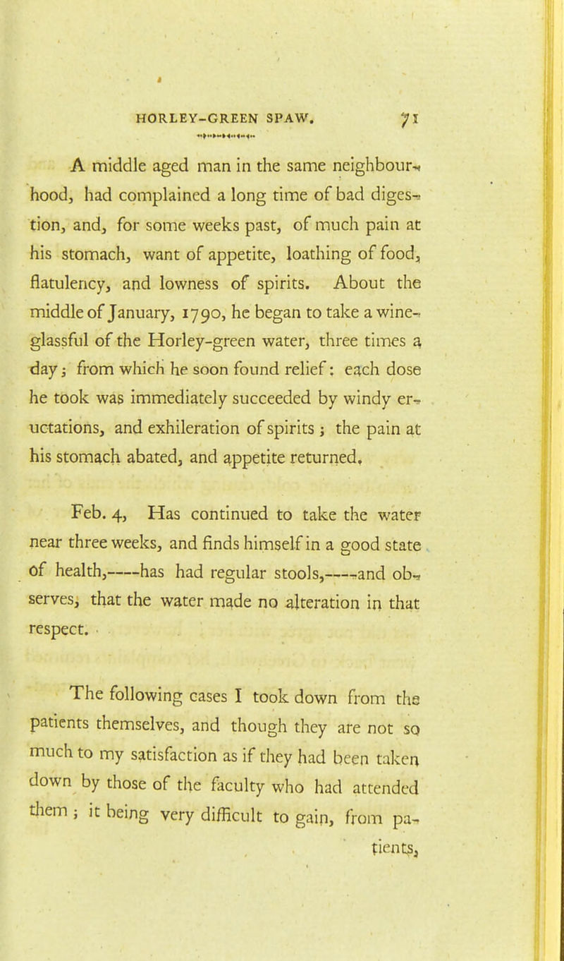 A middle aged man in the same neighbour^ hood, had complained a long time of bad diges- tion, and, for some weeks past, of much pain at his stomach, want of appetite, loathing of food, flatulency, and lowness of spirits. About the middle of January, 1790, he began to take a wine-? glassful of the Horley-green water, three times a day; from which he soon found relief: each dose he took was immediately succeeded by windy er^ uctations, and exhileration of spirits j the pain at his stomach abated, and appetite returned. Feb. 4, Has continued to take the water near three weeks, and finds himself in a good state of health, has had regular stools,—r-and ob-, serves, that the water made no alteration in that respect. The following cases I took down from the patients themselves, and though they are not so much to my satisfaction as if they had been taken down by those of the faculty who had attended them ; it being very difficult to gain, from pa- tients;,