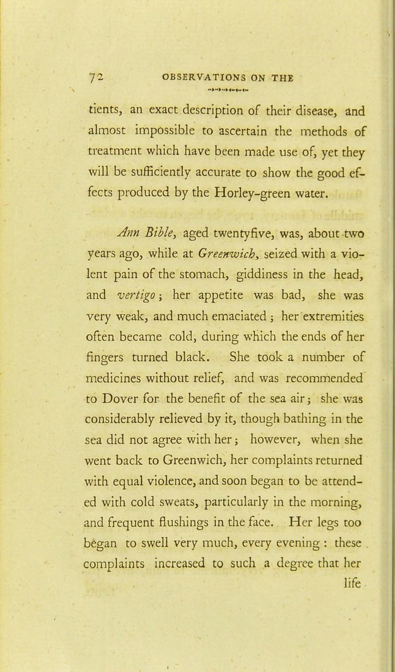 tients, an exact description of their disease, and almost impossible to ascertain the methods of treatment which have been made use of, yet they will be sufficiently accurate to show the good ef- fects produced by the Horley-green water. Ann Bible, aged twentyfive, was, about-two years ago, while at Greenwich, seized with a vio- lent pain of the stomach, giddiness in the head, and vertigo j her appetite was bad, she was very weak, and much emaciated ; her extremities often became cold, during which the ends of her fingers turned black. She took a number of medicines without relief, and was recommended to Dover for the benefit of the sea air; she was considerably relieved by it, though bathing in the sea did not agree with her; however, when she went back to Greenwich, her complaints returned with equal violence, and soon began to be attend- ed with cold sweats, particularly in the morning, and frequent flushings in the face. Her legs too began to swell very much, every evening : these complaints increased to such a degree that her life