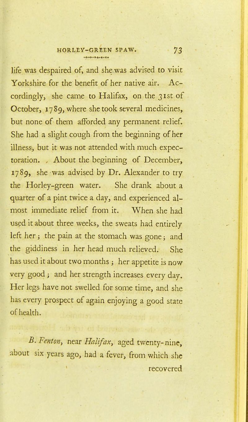 life was despaired of, and she was advised to visit Yorkshire for the benefit of her native air. Ac- cordingly, she came to Halifax, on the 31st of October, 1789, where she took several medicines, but none of them afforded any permanent relief. She had a slight cough from the beginning of her illness^ but it was not attended with much expec- toration. , About the beginning of December, 1789, she was advised by Dr. Alexander to try the Horley-green water. She drank about a quarter of a pint twice a day, and experienced al- most immediate relief from it. When she had used it about three weeks, the sweats had entirely left her; the pain at the stomach was gone j and the giddiness in her head much relieved. She has used it about two months her appetite is now very good ; and her strength increases every day. Her legs have not swelled for some time, and she has every prospect of again enjoying a good state of health. B.Fenton, near Halifax, aged twenty-nine, about six years ago, had a fever, from which she recovered