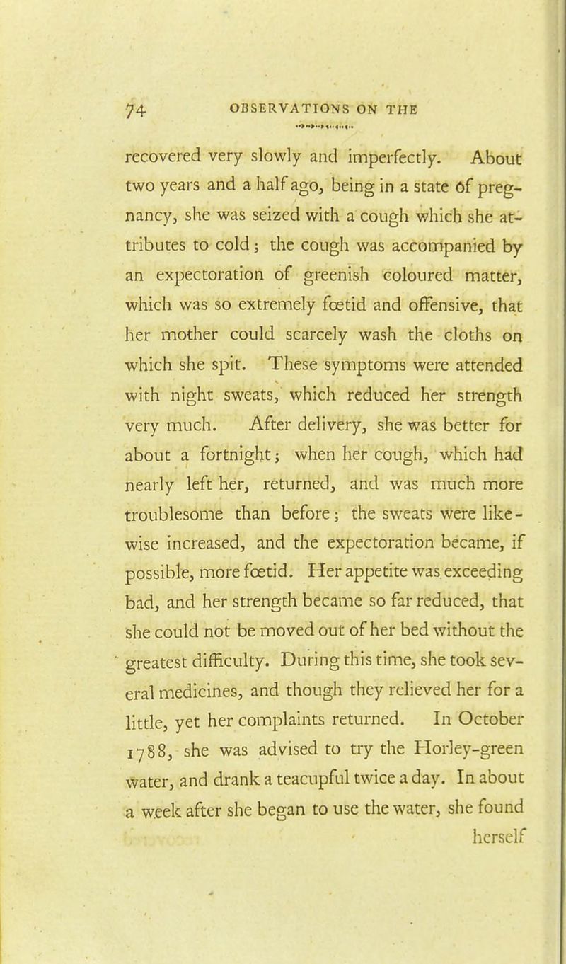 recovered very slowly and imperfectly. About two years and a half ago, being in a state of preg- nancy, she was seized with a cough which she at- tributes to cold; the cough was accompanied by an expectoration of greenish coloured matter, which was so extremely foetid and offensive, that her mother could scarcely wash the cloths on which she spit. These symptoms were attended with night sweats, which reduced her strength very much. After delivery, she was better for about a fortnight when her cough, which had nearly left her, returned, and was much more troublesome than before; the sweats were like - wise increased, and the expectoration became, if possible, more foetid. Her appetite was.exceeding bad, and her strength became so far reduced, that she could not be moved out of her bed without the greatest difficulty. During this time, she took sev- eral medicines, and though they relieved her for a little, yet her complaints returned. In October 1788, she was advised to try the Horley-green water, and drank a teacupful twice a day. In about a week after she began to use the water, she found herself