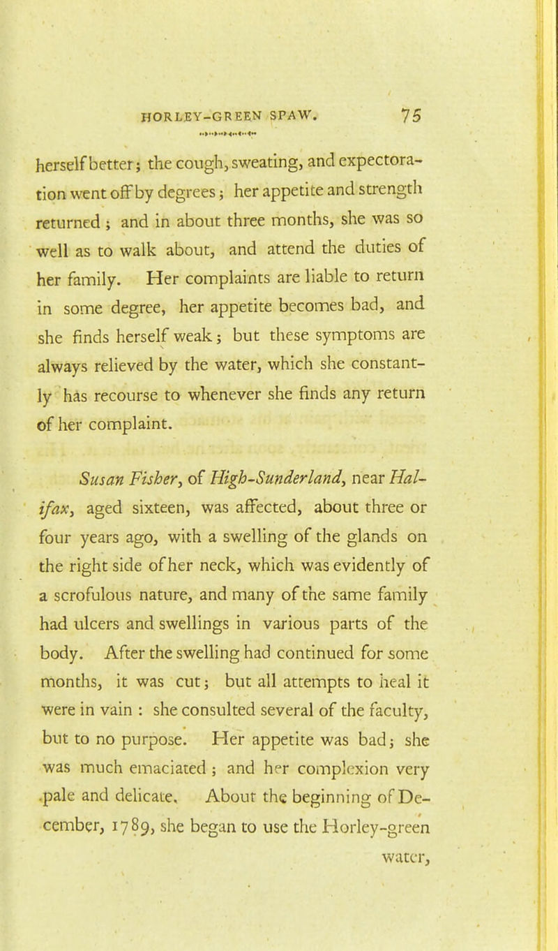 herself better; the cough, sweating, and expectora- tion went offby degrees; her appetite and strength returned ; and in about three months, she was so well as to walk about, and attend the duties of her family. Her complaints are liable to return in some degree, her appetite becomes bad, and she finds herself weak; but these symptoms are always relieved by the water, which she constant- ly has recourse to whenever she finds any return of her complaint. Susan Fishery of Higb-Sunderland, near Hal- ifax, aged sixteen, was affected, about three or four years ago, with a swelling of the glands on the right side of her neck, which was evidently of a scrofulous nature, and many of the same family had ulcers and swellings in various parts of the body. After the swelling had continued for some months, it was cut; but all attempts to heal it were in vain : she consulted several of the faculty, but to no purpose. Her appetite was bad; she was much emaciated ; and her complexion very .pale and delicate. About the beginning of De- cember, 1789, she began to use the Horley-green water,