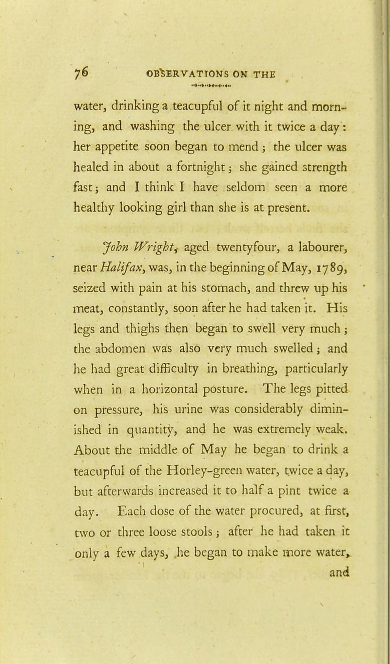 water, drinking a teacupful of it night and morn- ing, and washing the ulcer with it twice a day: her appetite soon began to mend ; the ulcer was healed in about a fortnight; she gained strength fast; and I think I have seldom seen a more healthy looking girl than she is at present. John Wright^ aged twentyfour, a labourer, near Halifax', was, in the beginning of May, 1789, seized with pain at his stomach, and threw up his meat, constantly, soon after he had taken it. His legs and thighs then began to swell very much; the abdomen was also very much swelled j and he had great difficulty in breathing, particularly when in a horizontal posture. The legs pitted on pressure, his urine was considerably dimin- ished in quantity, and he was extremely weak. About the middle of May he began to drink a teacupful of the Horley-green water, twice a day, but afterwards increased it to half a pint twice a day. Each dose of the water procured, at first, two or three loose stools; after he had taken it only a few days, .he began to make more water,. and