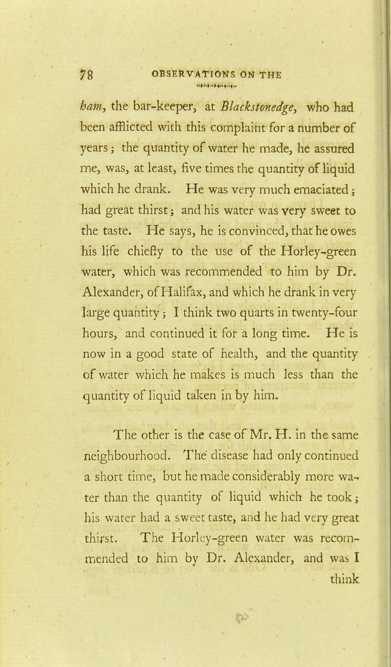 ham, the bar-keeper, at Blackstonedge, who had been afflicted with this complaint for a number of years; the quantity of water he made, he assured me, was, at least, five times the quantity of liquid which he drank. He was very much emaciated; had great thirst; and his water was very sweet to the taste. He says, he is convinced, that he owes his life chiefly to the use of the Horley-green water, which was recommended to him by Dr. Alexander, of Halifax, and which he drank in very large quantity; I think two quarts in twenty-four hours, and continued it for a long time. He is now in a good state of health, and the quantity of water which he makes is much less than the quantity of liquid taken jn by him. The other is the case of Mr. H. in the same neighbourhood. The disease had only continued a short time, but he made considerably more wa-. ter than the quantity of liquid which he took j his water had a sweet taste, and he had very great thirst. The Horlcy-green water was recom- mended to him by Dr. Alexander, and was I think