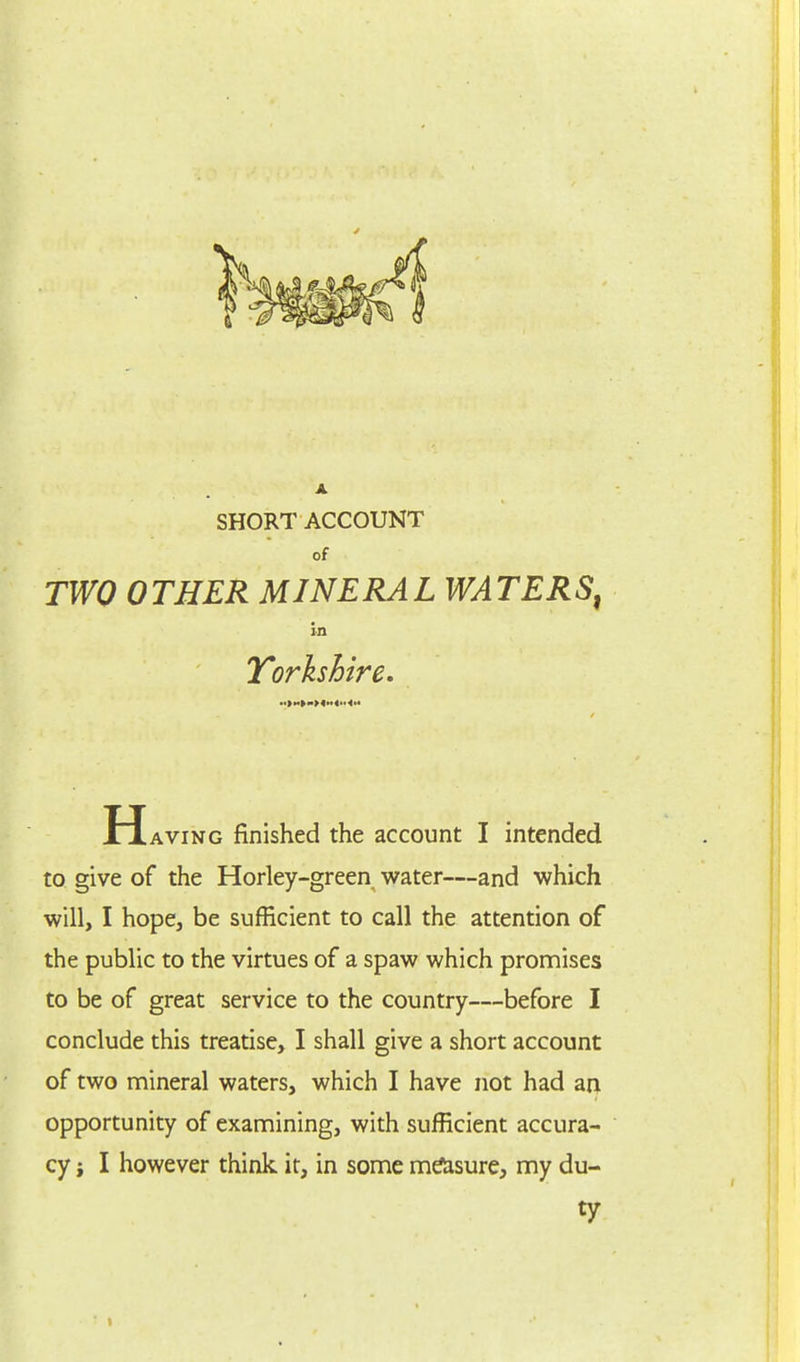 SHORT ACCOUNT of TWO OTHER MINERAL WATERS, in Yorkshire. H aving finished the account I intended to give of the Horley-green water—and which will, I hope, be sufficient to call the attention of the public to the virtues of a spaw which promises to be of great service to the country—before I conclude this treatise, I shall give a short account of two mineral waters, which I have not had an opportunity of examining, with sufficient accura- cy j I however think it, in some measure, my du- ty