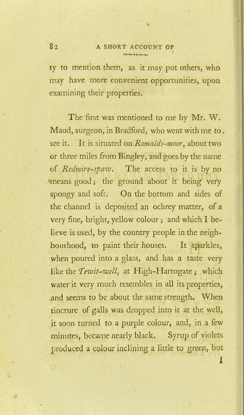 ty to mention them, as it may put others, who may have more convenient opportunities, upon examining their properties. The first was mentioned to me by Mr. W. Maud, surgeon, in Bradford, who went with me to. see it. It is situated on Romalds-moor, about two or three miles from Bingley, and goes by the name of Redmire-spaw. The access to it is by no nneans good; the ground about it being very spongy and sofr. On the bottom and sides of the channel is deposited an ochrey matter, of a very fine, bright, yellow colour; and which I be- lieve is used, by the country people in the neigh- bourhood, to paint their houses. It sparkles, when poured into a glass, and has a taste very like the Tewi(-well} at High-Harrogate; which water it very much resembles in all its properties, and seems to be about the same strength. When tincture of galls was dropped into it at the well, it soon turned to a purple colour, and, in a few minutes, became nearly black. Syrup of violets produced a colour inclining a little to green, but I