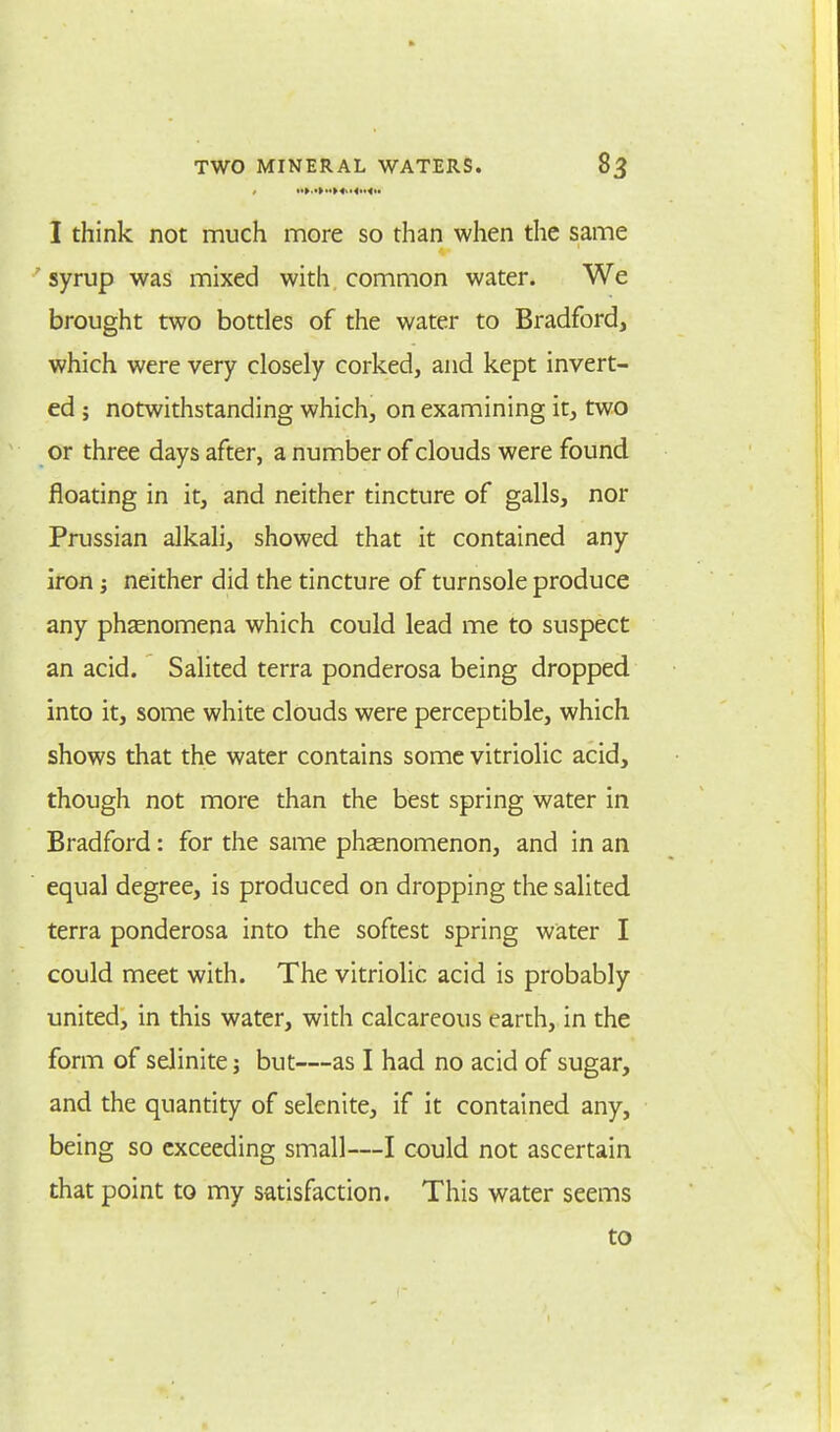 I think not much more so than when the same syrup was mixed with common water. We brought two bottles of the water to Bradford, which were very closely corked, and kept invert- ed ; notwithstanding which, on examining it, two or three days after, a number of clouds were found floating in it, and neither tincture of galls, nor Prussian alkali, showed that it contained any iron j neither did the tincture of turnsole produce any phaenomena which could lead me to suspect an acid. Salited terra ponderosa being dropped into it, some white clouds were perceptible, which shows that the water contains some vitriolic acid, though not more than the best spring water in Bradford: for the same phenomenon, and in an equal degree, is produced on dropping the salited terra ponderosa into the softest spring water I could meet with. The vitriolic acid is probably united, in this water, with calcareous earth, in the form of seJinite; but—as I had no acid of sugar, and the quantity of selenite, if it contained any, being so exceeding small—I could not ascertain that point to my satisfaction. This water seems to
