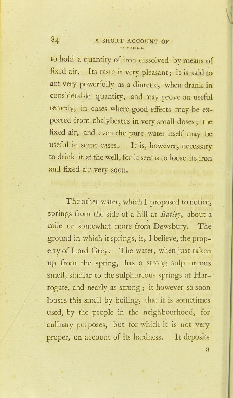 to hold a quantity of iron dissolved by means of fixed air. Its taste is very pleasant; it is said to act very powerfully as a diuretic, when drank in considerable quantity, and may prove an useful remedy, in cases where good effects may be ex- pected from chalybeates in very small doses; the fixed air, and even the pure water itself may be useful in some cases. It is, however, necessary to drink it at the well, for it seems to loose its iron and fixed air very soon. The other-water, which I proposed to notice, springs from the side of a hill at Batley, about a mile or somewhat more from Dewsbury. The ground in which it springs, is, I believe, the prop- erty of Lord Grey. The water, when just taken up from the spring, has a strong sulphureous smell, similar to the sulphureous springs at Har- rogate, and nearly as strong; it however so soon looses this smell by boiling, that it is sometimes used, by the people in the neighbourhood, for culinary purposes, but for which it is not very proper, on account of its hardness. It deposits