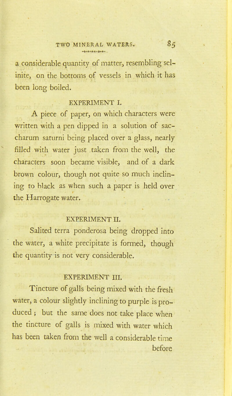 a considerable quantity of matter, resembling sel- inite, on the bottoms of vessels in which it has been long boiled. EXPERIMENT I. A piece of paper, on which characters were written with a pen dipped in a solution of sac- charum saturni being placed over a glass, nearly filled with water just taken from the well, the characters soon became visible, and of a dark brown colour, though not quite so much inclin- ing to black as when such a paper is held over the Harrogate water. EXPERIMENT II. Salited terra ponderosa being dropped into the water, a white precipitate is formed, though the quantity is not very considerable. EXPERIMENT III. Tincture of galls being mixed with the fresh water, a colour slightly inclining to purple is pro- duced ; but the same does not take place when the tincture of galls is mixed with water which has been taken from the well a considerable time before