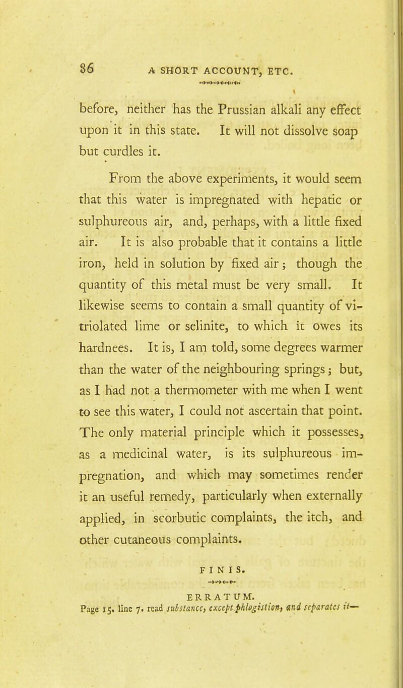 - > I before, neither has the Prussian alkali any effect upon it in this state. It will not dissolve soap but curdles it. From the above experiments, it would seem that this water is impregnated with hepatic or sulphureous air, and, perhaps, with a little fixed air. It is also probable that it contains a little iron, held in solution by fixed air; though the quantity of this metal must be very small. It likewise seems to contain a small quantity of vi- triolated lime or selinite, to which it owes its hardnees. It is, I am told, some degrees warmer than the water of the neighbouring springs ; but, as I had not a thermometer with me when I went to see this water, I could not ascertain that point. The only material principle which it possesses, as a medicinal water, is its sulphureous im- pregnation, and which may sometimes render it an useful remedy, particularly when externally applied, in scorbutic complaints, the itch, and other cutaneous complaints. FINIS. ..>«><»<-• ERRATUM. Page 15. line 7. read substance, except.phlogistion, and separates if—
