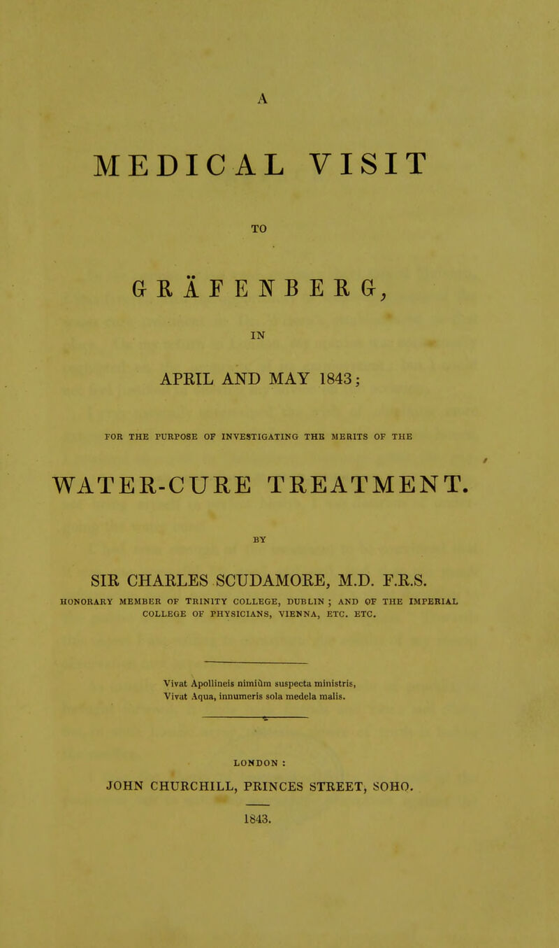 MEDICAL VISIT TO IN APRIL AND MAY 1843; FOR THE PURPOSE OF INVESTIGATING THE MERITS OF THE WATER-CURE TREATMENT. BY Sm CHARLES SCUDAMORE, M.D. F.R.S. HONORARY MEMBER OF TRINITY COLLEGE, DUBLIN ; AND OF THE IMPERIAL COLLEGE OF PHYSICIANS, VIENNA, ETC. ETC. Vivat ApoUineis nimidra suspecta ministris, Vivut Aqua, innumeris sola medela mails. LONDON : JOHN CHURCHILL, PRINCES STREET, SOHO. 1843.