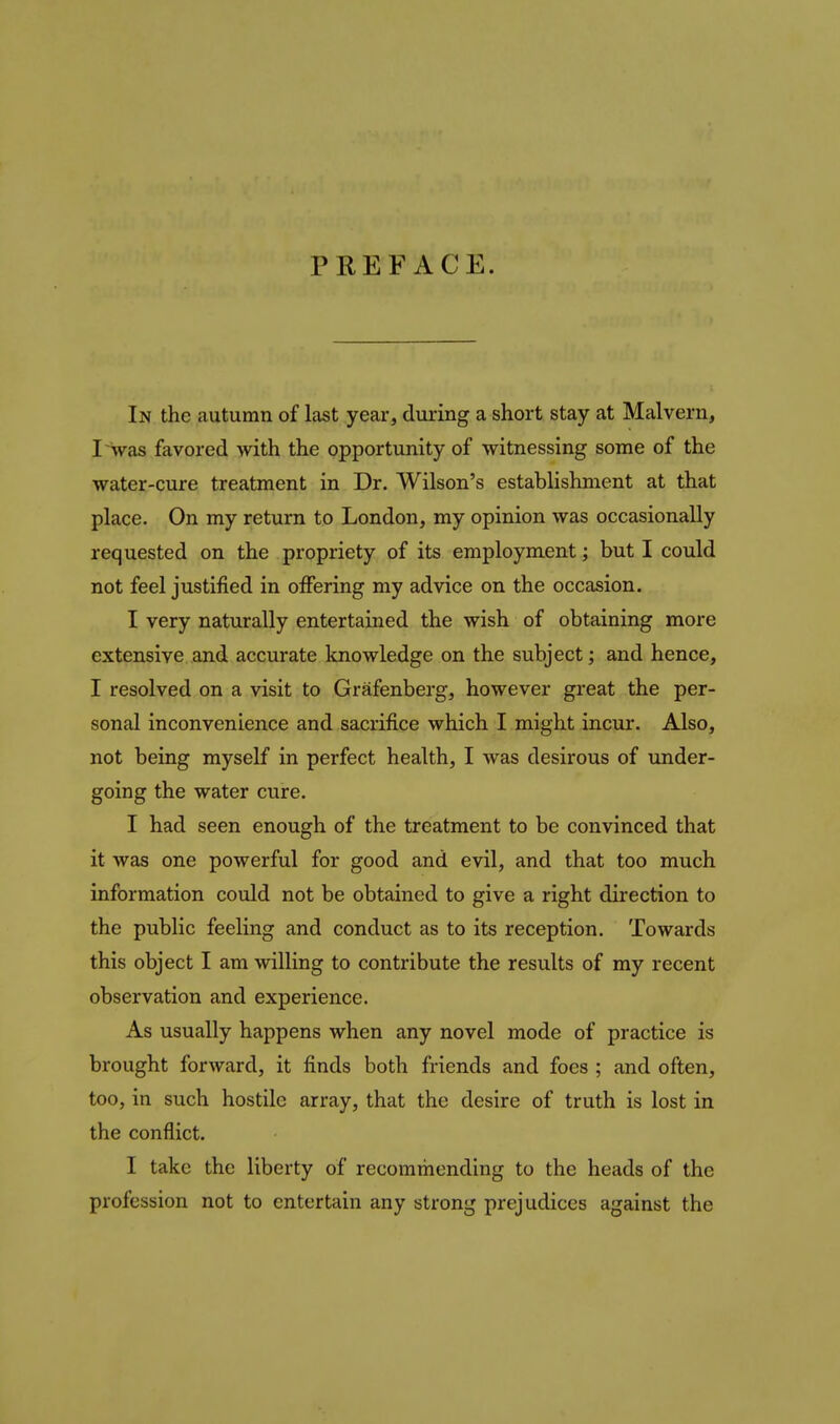 PREFACE. In the autumn of last year, during a short stay at Malvern, I was favored with the opportunity of witnessing some of the water-cure treatment in Dr. Wilson's establishment at that place. On my return to London, my opinion was occasionally requested on the propriety of its employment; but I could not feel justified in oiFering my advice on the occasion. I very naturally entertained the wish of obtaining more extensive and accurate knowledge on the subject; and hence, I resolved on a visit to Grafenberg, however great the per- sonal inconvenience and sacrifice which I might incur. Also, not being myself in perfect health, I was desirous of under- going the water cure. I had seen enough of the treatment to be convinced that it was one powerful for good and evil, and that too much information could not be obtained to give a right direction to the public feeling and conduct as to its reception. Towards this object I am willing to contribute the results of my recent observation and experience. As usually happens when any novel mode of practice is brought forward, it finds both friends and foes ; and often, too, in such hostile array, that the desire of truth is lost in the conflict. I take the liberty of recommending to the heads of the profession not to entertain any strong prejudices against the