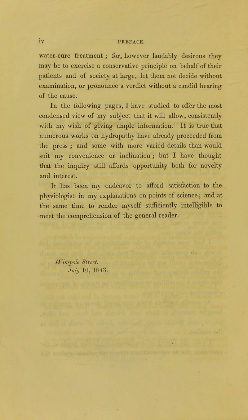 iv water-cure Treatment; for, however laurkbly desirous they may be to exercise a conservative principle on behalf of their patients and of society at large, let them not decide without examination, or pronounce a verdict without a candid hearing of the cause. In the following pages, I have studied to offer the most condensed view of my subject that it will allow, consistently with my wish of giving ample information. It is true that numerous works on hydropathy have already proceeded from the press ; and some with more varied details than would suit my convenience or inclination; but I have thought that the inquiry still affords opportunity both for novelty and interest. It has been my endeavor to afford satisfaction to the physiologist in my explanations on points of science; and at the same time to render myself sufficiently intelligible to meet the comprehension of the general reader. f^yimpole Street.