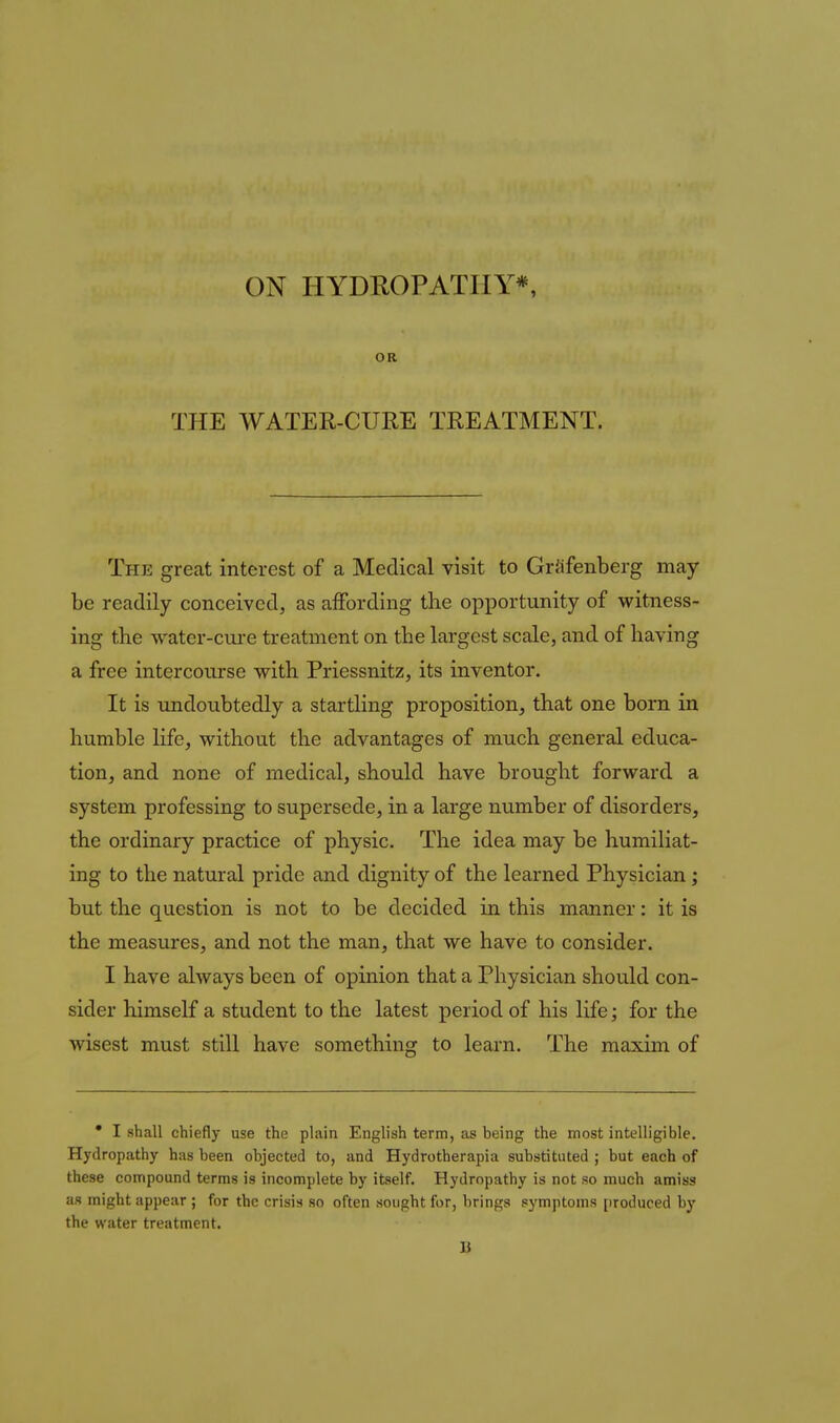OR THE WATER-CURE TREATMENT. The great interest of a Medical visit to GrJifenberg may- be readily conceived, as affording the opportunity of witness- ing the water-cui-e treatment on the largest scale, and of having a free intercourse with Priessnitz, its inventor. It is undoubtedly a startling proposition, that one born in humble life, without the advantages of much general educa- tion, and none of medical, should have brought forward a system professing to supersede, in a large number of disorders, the ordinary practice of physic. The idea may be humiliat- ing to the natural pride and dignity of the learned Physician; but the question is not to be decided in this manner: it is the measures, and not the man, that we have to consider. I have always been of opinion that a Physician should con- sider himself a student to the latest period of his life; for the wisest must still have something to learn. The maxim of • I shall chiefly use the plain English term, as being the most intelligible. Hydropathy has been objected to, and Hydrotherapia substituted ; but each of these compound terms is incomplete by itself. Hydropathy is not so much amiss as might appear ; for the crisis so often sought for, brings symptoms [iroduced by the water treatment. 1}