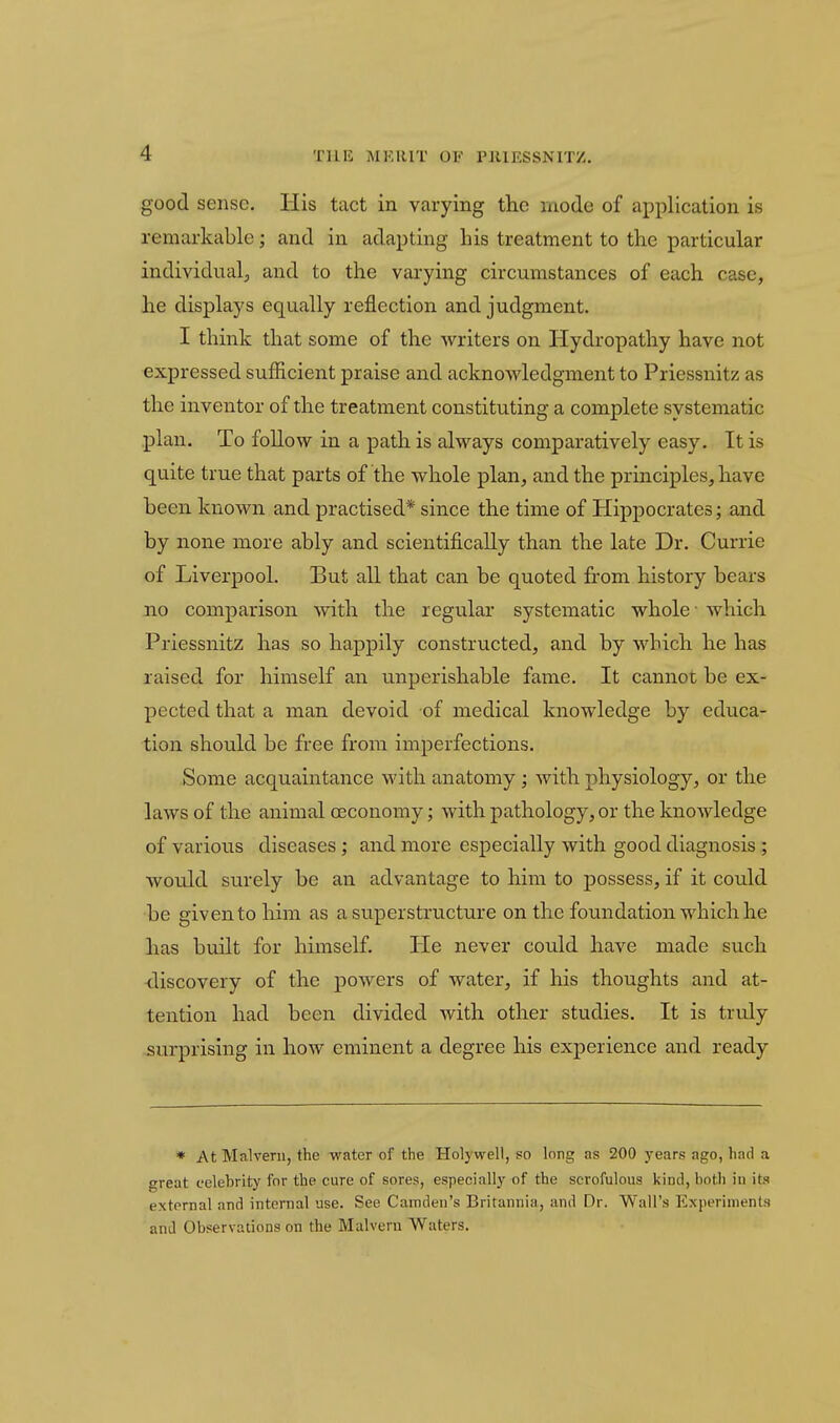 good sense. His tact in vax-ying the mode of application is remarkable; and in adapting his treatment to the particular individual, and to the varying circumstances of each case, he displays equally reflection and judgment. I think that some of the writers on Hydropathy have not expressed sufficient praise and acknowledgment to Priessnitz as the inventor of the treatment constituting a complete systematic plan. To follow in a path is always comparatively easy. It is quite true that parts of the whole plan, and the principles, have been known and practised* since the time of Hippocrates; and by none more ably and scientifically than the late Dr. Currie of Liverpool. But all that can be quoted from history bears no comparison with the regular systematic whole - which Priessnitz has so happily constructed, and by which he has raised for himself an unperishable fame. It cannot be ex- pected that a man devoid of medical knowledge by educa- tion should be free from imperfections. Some acquaintance with anatomy ; with physiology, or the laws of the animal ceconomy; with pathology, or the knowledge of various diseases; and more especially with good diagnosis,; would surely be an advantage to him to possess, if it could be given to him as a superstructure on the foundation which he has built for himself. He never could have made such discovery of the powers of water, if his thoughts and at- tention had been divided with other studies. It is truly surprising in how eminent a degree his experience and ready * At Malvern, the water of the Holywell, so long as 200 years ago, had a great celebrity for the cure of sores, especially of the scrofulous kind, both in its external and internal use. See Camden's Britannia, and Dr. Wall's Experiments and Observations on the Malvern Waters.