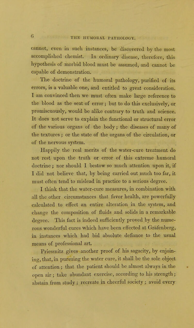  THE HUMORAL PATHOLOGY. cannot, even in such instances, be discovered by the most accomplished chemist. In ordinary disease, therefore, this hypothesis of morbid blood must be assumed, and cannot be capable of demonstration. The doctrine of the humoral pathology, purified of its errors, is a valuable one, and entitled to great consideration, I am convinced then we miist often make large reference to the blood as the seat of error; but to do this exclusively, or promiscuously, would be alike contrary to truth and science. It does not serve to explain the functional or structural error of the various organs of the body; the diseases of many of the textures; or the state of the organs of the circulation, or of the nervous system. Happily the real merits of the water-cure treatment do not rest upon the truth or error of this extreme humoral doctrine; nor should I bestow so much attention upon it, if I did not believe that, by being carried out much too far, it must often tend to mislead in practice to a serious degree. I think that the water-cure measures, in combination with all the other circumstances that favor health, are powerftdly calculated to effect an entire alteration in the system, and change the composition of fluids and solids in a remarkable degree. This fact is indeed sufficiently proved by the nume- rous wonderful cures w^hich have been effected at Grafenberg, in instances which had bid absolute defiance to the usual means of professional art. Priessnitz gives another proof of his sagacity, by enjoin- ing, that, in pursuing the water cure, it shall be the sole object of attention ; that the patient should be almost always in the open air ; take abundant exercise, according to his strength: abstain from study ; recreate in cheerful society; avoid every