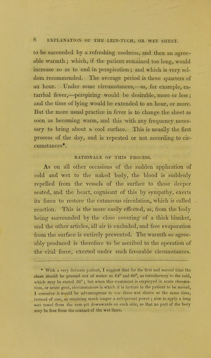 to be succeeded by a refreshing coolness, and then an agree- able warnath ; wliichj if the patient remained too long, would increase so as to end in perspiration ; and which is very sel- dom recommended. The average period is thi-ee quarters of an hour. Under some circumstances^—as, for example, ca- tarrhal fever,—perspiring would be desirable, more or less; and the time of lying would be extended to an hour, or more. But the more usual practice in fever is to change the sheet as soon as becoming warm, and this with any frequency neces- sary to bring about a cool surface. This is usually the first process of the day, and is repeated, or not according to cir- cumstances*. RATIONALE OF THIS PROCESS. As on all other occasions of the sudden application of cold and wet to the naked body, the blood is suddenly repelled from the vessels of the surface to those deeper seated, and the heart, cognisant of this by sympathy, exerts its force to restore the cutaneous circulation, which is called reaction. This is the more easily effected, as, from the body being surrounded by the close covering of a thick blanket, and the other articles, all air is excluded, and free evaporation from the surface is entirely prevented. The warmth so agree- ably produced is therefore to be ascribed to the operation of the vital force, exerted under such favorable circumstances. • With a very delicate patient, I suggest that for the first and second time the sheet should be pressed out of water at 64° and 60°, as introductory to the cold, which may be stated 50° ; but when this treatment is employed in acute rheuma- tism, or acute gout, circumstances in which it is torture to the patient to be moved, I conceive it would be advantageous to use three wet sheets at the same time, instead of one, as retaining much longer a refrigerant power; also to apply a long wet towel from the arm-pit downwards on each side, so that no part of the body may be free from the contact of the wet linen.