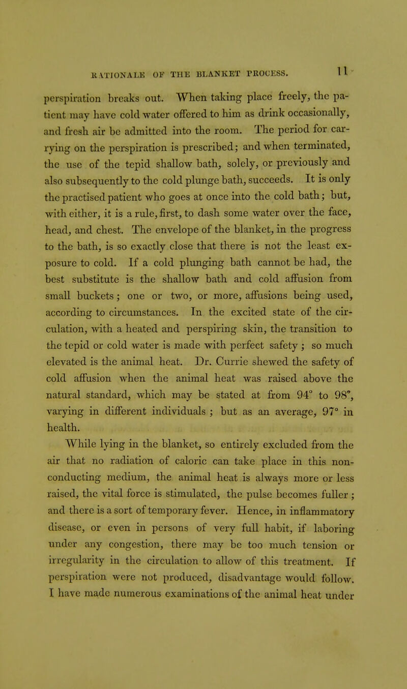 perspiration breaks out. When taking place freely, the pa- tient may have cold water offered to him as di'ink occasionally, and fresh air be admitted into the room. The period for car- rying on the perspiration is prescribed; and when terminated, the use of the tepid shallow bath, solely, or previously and also subsequently to the cold plunge bath, succeeds. It is only the practised patient who goes at once into the cold bath; but, with either, it is a rule, first, to dash some water over the face, head, and chest. The envelope of the blanket, in the progress to the bath, is so exactly close that there is not the least ex- posure to cold. If a cold plunging bath cannot be had, the best substitute is the shallow bath and cold affusion from smaU buckets; one or two, or more, affusions being used, according to circumstances. In the excited state of the cir- culation, with a heated and perspiring skin, the transition to the tepid or cold water is made with perfect safety ; so much elevated is the animal heat. Dr. Currie shewed the safety of cold affusion when the animal heat was raised above the natural standard, which may be stated at from 94° to 98°, varying in different individuals ; but as an average, 97° in health. While lying in the blanket, so entirely excluded from the air that no radiation of caloric can take place in this non- conducting medium, the animal heat is always more or less raised, the vital force is stimulated, the pulse becomes fuller ; and there is a sort of temporary fever. Hence, in inflammatory disease, or even in persons of very full habit, if laboring under any congestion, there may be too much tension or irregularity in the circulation to allow of this treatment. If perspiration were not produced, disadvantage would follow. I have made numerous examinations of the animal heat under
