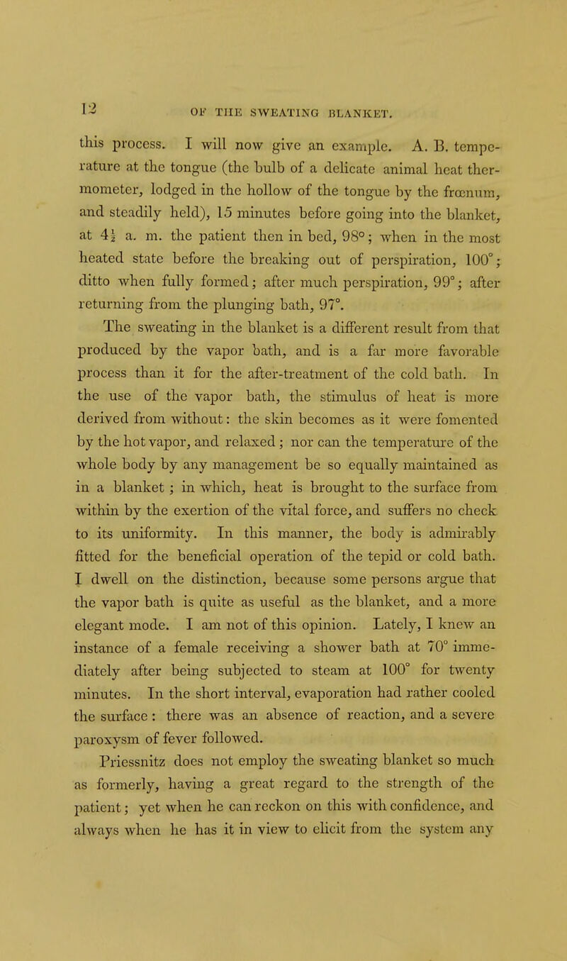 this process, I will now give an example. A. B. tempe- rature at the tongue (the bulb of a cIcHcate animal heat ther- mometer, lodged in the hollow of the tongue by the froenum, and steadily held), 15 minutes before going into the blanket, at 41 a. m. the patient then in bed, 98°; when in the most heated state before the breaking out of perspiration, 100°; ditto when fully formed; after much perspiration, 99°; after returning from the plunging bath, 97°. The sweating in the blanket is a different result from that produced by the vapor bath, and is a far more favorable process than it for the after-treatment of the cold bath. In the use of the vapor bath, the stimulus of heat is more derived from without: the skin becomes as it were fomented by the hot vapor, and relaxed; nor can the temperature of the whole body by any management be so equally maintained as in a blanket; in which, heat is brought to the surface from within by the exertion of the vital force, and suffers no check to its uniformity. In this manner, the body is admii-ably fitted for the beneficial operation of the tepid or cold bath. I dwell on the distinction, because some persons argue that the vapor bath is quite as useful as the blanket, and a more elegant mode. I am not of this opinion. Lately, I knew an instance of a female receiving a shower bath at 70° imme- diately after being subjected to steam at 100° for twenty minutes. In the short interval, evaporation had rather cooled the surface : there was an absence of reaction, and a severe paroxysm of fever followed. Priessnitz does not employ the sweating blanket so much as formerly, having a great regard to the strength of the patient; yet when he can reckon on this with confidence, and always when he has it in view to elicit from the system any