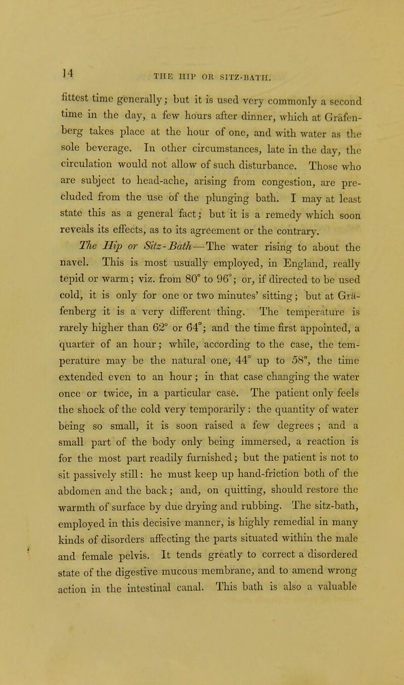 THE IIIV OR SITZ-HATII, fittest time generally; but it is used very commonly a second time in the day, a few hours after dinner, which at Griifen- berg talces place at the hour of one, and with water as the sole beverage. In other circumstances, late in the day, the circulation would not allow of such disturbance. Those who are subject to head-ache, arising from congestion, are pre- cluded from the use of the plunging bath. I may at least state this as a general fact; but it is a remedy which soon reveals its ejfects, as to its agreement or the contrary. Tlie Hip or Sitz-Bath—The water rising to about the navel. This is most usually employed, in England, really tepid or warm; viz. from 80° to 96°; or, if du-ected to be used cold, it is only for one or two minutes' sitting; but at Gra- fenberg it is a very different thing. The temperature is rarely higher than 62° or 64°; and the time first appointed, a quarter of an hour; while, according to the case, the tem- perature may be the natural one, 44° up to 58°, the time extended even to an hour; in that case changing the water once or twice, in a particular case. The patient only feels the shock of the cold very temporarily : the quantity of water being so small, it is soon raised a few degrees ; and a small part of the body only being immersed, a reaction is for the most part readily furnished; but the patient is not to sit passively still: he must keep up hand-friction both of the abdomen and the back; and, on quitting, should restore the warmth of surface by due drying and rubbing. The sitz-bath, employed in this decisive manner, is highly remedial in many kinds of disorders afifecting the parts situated within the male and female pelvis. It tends greatly to correct a disordered state of the digestive mucous membrane, and to amend wrong action in the intestinal canal. This bath is also a valuable