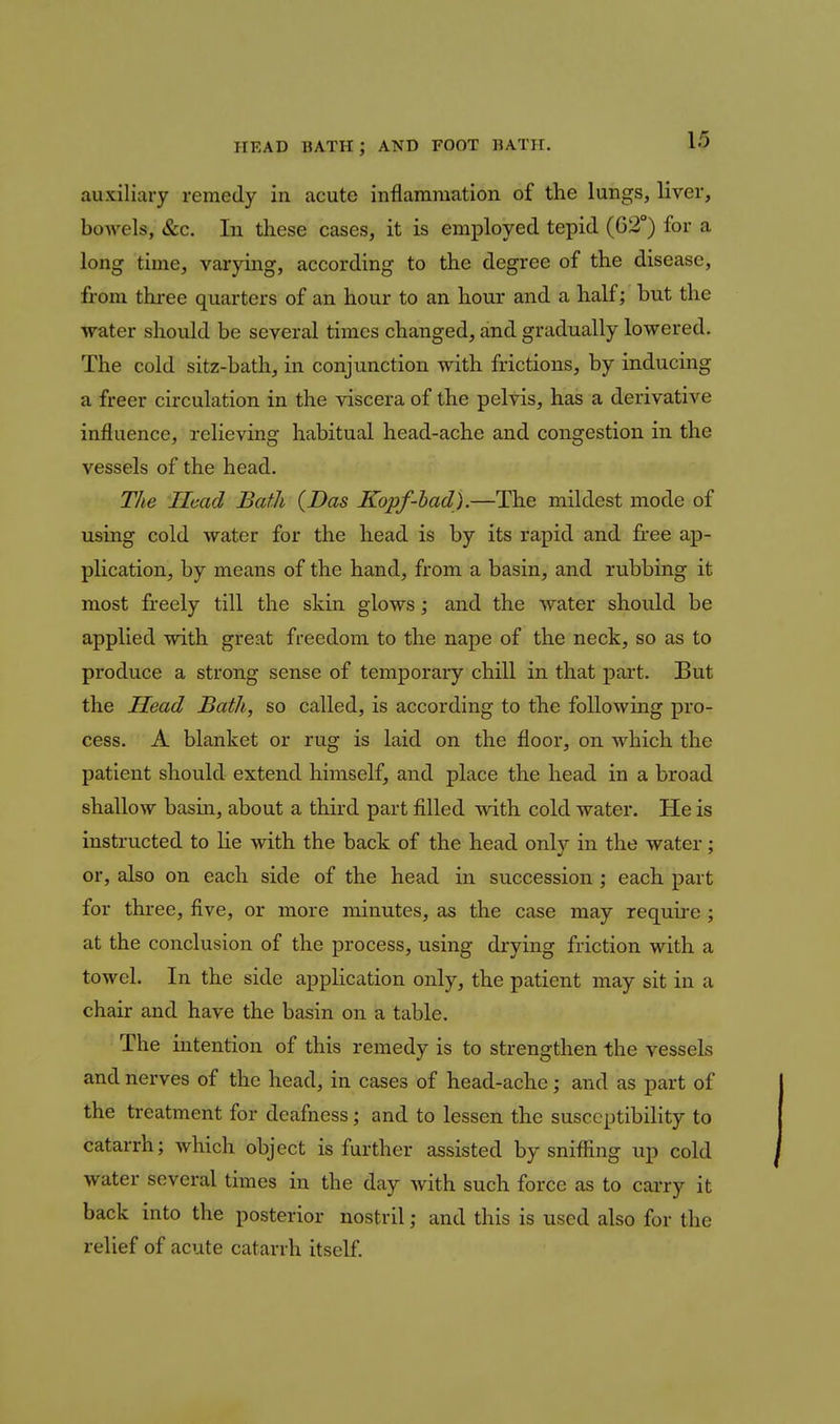 auxiliary remedy in acute inflammation of the lungs, liver, bowels, &c. In these cases, it is employed tepid (02°) for a long time, varying, according to the degree of the disease, from thi-ee quarters of an hour to an hour and a half; but the water should be several times changed, and gradually lowered. The cold sitz-bath, in conjunction with frictions, by inducing a freer circulation in the viscera of the pelvis, has a derivative influence, relieving habitual head-ache and congestion in the vessels of the head. The Ilmd Bath {Das Kopf-had).—The mildest mode of using cold water for the head is by its rapid and free ap- plication, by means of the hand, from a basin, and rubbing it most freely till the skin glows; and the water should be applied with great freedom to the nape of the neck, so as to produce a strong sense of temporary chill in that part. But the Head Bath, so called, is according to the following pi-o- cess. A blanket or rug is laid on the floor, on which the patient should extend himself, and place the head in a broad shallow basin, about a third part filled with cold water. He is instructed to lie with the back of the head only in the water; or, also on each side of the head in succession ; each part for three, five, or more minutes, as the case may requii'e ; at the conclusion of the process, using drying friction with a towel. In the side application only, the patient may sit in a chair and have the basin on a table. The intention of this remedy is to strengthen the vessels and nerves of the head, in cases of head-ache; and as part of the treatment for deafness; and to lessen the susceptibility to catarrh; which object is further assisted by snifiing up cold water several times in the day with such force as to carry it back into the posterior nostril; and this is used also for the relief of acute catarrh itself