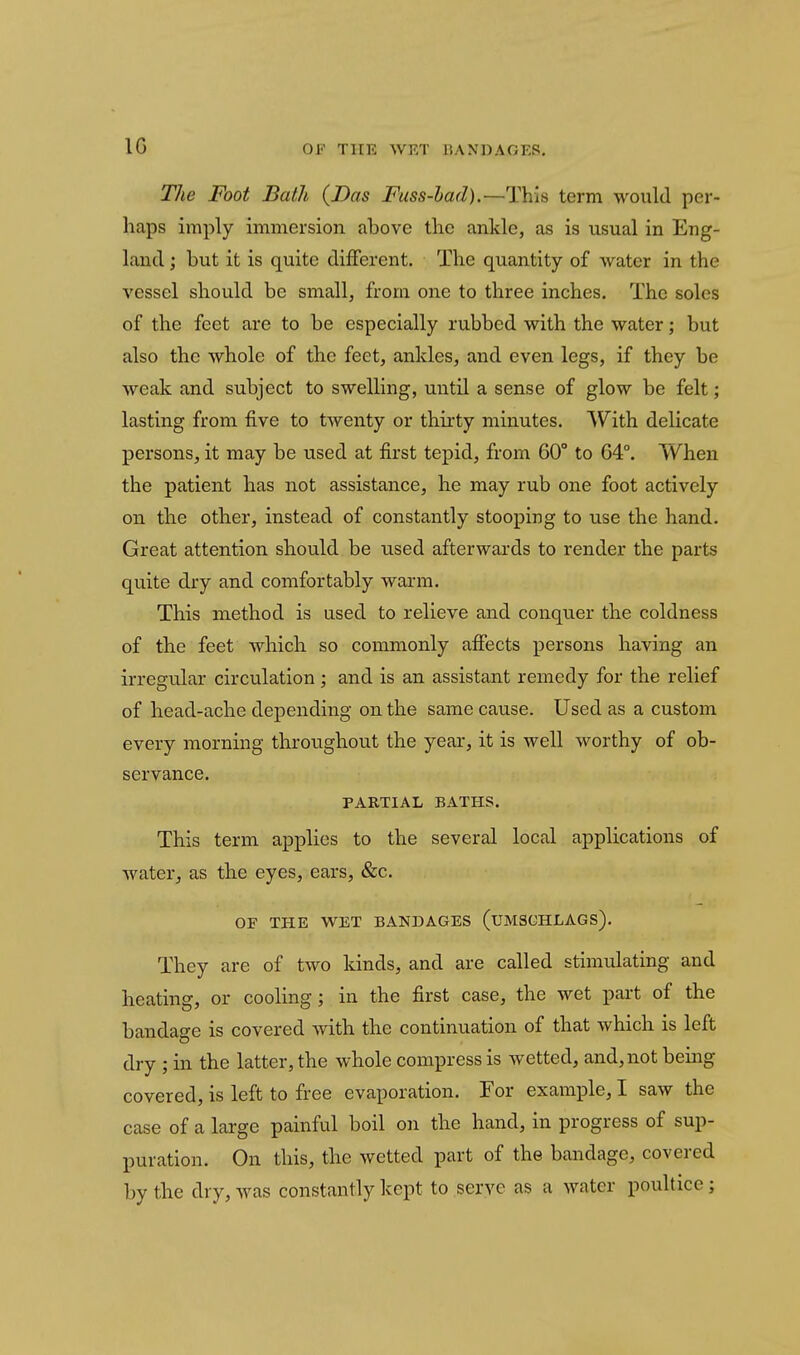 IG The Foot Bath {Das Fuss-had).—This term would per- haps imply immersion above the ankle, as is usual in Eng- land ; but it is quite different. The quantity of Avater in the vessel should be small, from one to three inches. The soles of the feet are to be especially rubbed with the water; but also the whole of the feet, ankles, and even legs, if they be weak and subject to swelling, until a sense of glow be felt; lasting from five to twenty or thirty minutes. With delicate persons, it may be used at first tepid, from 60° to 64°. When the patient has not assistance, he may rub one foot actively on the other, instead of constantly stooping to use the hand. Great attention should be used afterwards to render the parts quite dry and comfortably warm. This method is used to relieve and conquer the coldness of tlie feet which so commonly afiects persons having an irregular circulation; and is an assistant remedy for the relief of head-ache depending on the same cause. Used as a custom every morning throughout the year, it is well worthy of ob- servance. PARTIAL BATHS. This term applies to the several local applications of water, as the eyes, ears, &c. OF THE WET BANDAGES (UMSCHLAGS). They are of two kinds, and are called stimulating and heating, or cooling; in the first case, the wet part of the bandage is covered with the continuation of that which is left dry ; in the latter, the whole compress is wetted, and, not being covered, is left to free evaporation. For example, I saw the case of a large painful boil on the hand, in progress of sup- puration. On this, the wetted part of the bandage, covered by the dry, was constantly kept to serve as a water poultice;