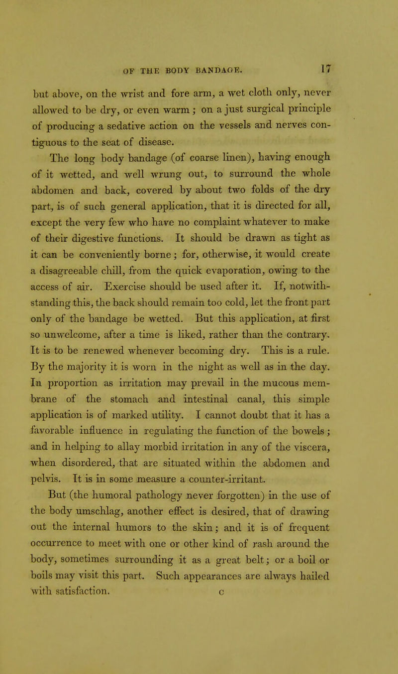 but above, on the wrist and fore arm, a wet cloth only, never allowed to be dry, or even warm; on a just surgical principle of producing a sedative action on the vessels and nerves con- tiguous to the seat of disease. The long body bandage (of coarse linen), having enough of it wetted, and well wrung out, to surround the whole abdomen and back, covered by about two folds of the dry part, is of such general application, that it is directed for all, except the very few who have no complaint whatever to make of their digestive functions. It should be drawn as tight as it can be conveniently borne; for, otherwise, it would create a disagreeable chill, from the quick evaporation, owing to the access of aii*. Exercise shoidd be used after it. If, notwith- standing this, the back should remain too cold, let the front j)art only of the bandage be wetted. But this application, at first so unwelcome, after a time is liked, rather than the contrary. It is to be renewed whenever becoming dry. This is a rule. By the majority it is worn in the night as well as in the day. In proportion as irritation may prevail in the mucous mem- brane of the stomach and intestinal canal, this simple application is of mai'ked utility. I cannot doubt that it has a favorable influence in regulating the function of the bowels; and in helping to allay morbid irritation in any of the viscera, when disordered, that are situated within the abdomen and pelvis. It is in some measure a counter-irritant. But (the humoral pathology never forgotten) in the use of the body umschlag, another effect is desired, that of drawing out the internal humors to the skin; and it is of frequent occurrence to meet with one or other kind of rash ai-ound the body, sometimes surrounding it as a great belt; or a boil or boils may visit this part. Such appearances are always hailed with satisfaction. c
